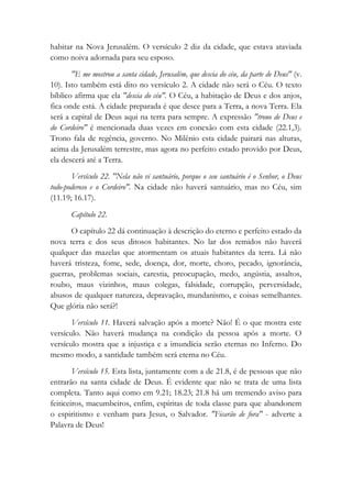 habitar na Nova Jerusalém. O versículo 2 diz da cidade, que estava ataviada
como noiva adornada para seu esposo.
"E me mostrou a santa cidade, Jerusalém, que descia do céu, da parte de Deus" (v.
10). Isto também está dito no versículo 2. A cidade não será o Céu. O texto
bíblico afirma que ela "descia do céu". O Céu, a habitação de Deus e dos anjos,
fica onde está. A cidade preparada é que desce para a Terra, a nova Terra. Ela
será a capital de Deus aqui na terra para sempre. A expressão "trono de Deus e
do Cordeiro" é mencionada duas vezes em conexão com esta cidade (22.1,3).
Trono fala de regência, governo. No Milênio esta cidade pairará nas alturas,
acima da Jerusalém terrestre, mas agora no perfeito estado provido por Deus,
ela descerá até a Terra.
Versículo 22. "Nela não vi santuário, porque o seu santuário é o Senhor, o Deus
todo-poderoso e o Cordeiro". Na cidade não haverá santuário, mas no Céu, sim
(11.19; 16.17).
Capítulo 22.
O capítulo 22 dá continuação à descrição do eterno e perfeito estado da
nova terra e dos seus ditosos habitantes. No lar dos remidos não haverá
qualquer das mazelas que atormentam os atuais habitantes da terra. Lá não
haverá tristeza, fome, sede, doença, dor, morte, choro, pecado, ignorância,
guerras, problemas sociais, carestia, preocupação, medo, angústia, assaltos,
roubo, maus vizinhos, maus colegas, falsidade, corrupção, perversidade,
abusos de qualquer natureza, depravação, mundanismo, e coisas semelhantes.
Que glória não será?!
Versículo 11. Haverá salvação após a morte? Não! É o que mostra este
versículo. Não haverá mudança na condição da pessoa após a morte. O
versículo mostra que a injustiça e a imundícia serão eternas no Inferno. Do
mesmo modo, a santidade também será eterna no Céu.
Versículo 15. Esta lista, juntamente com a de 21.8, é de pessoas que não
entrarão na santa cidade de Deus. É evidente que não se trata de uma lista
completa. Tanto aqui como em 9.21; 18.23; 21.8 há um tremendo aviso para
feiticeiros, macumbeiros, enfim, espíritas de toda classe para que abandonem
o espiritismo e venham para Jesus, o Salvador. "Ficarão de fora" - adverte a
Palavra de Deus!
 