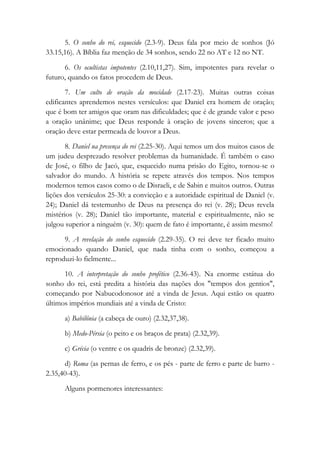 5. O sonho do rei, esquecido (2.3-9). Deus fala por meio de sonhos (Jó
33.15,16). A Bíblia faz menção de 34 sonhos, sendo 22 no AT e 12 no NT.
6. Os ocultistas impotentes (2.10,11,27). Sim, impotentes para revelar o
futuro, quando os fatos procedem de Deus.
7. Um culto de oração da mocidade (2.17-23). Muitas outras coisas
edificantes aprendemos nestes versículos: que Daniel era homem de oração;
que é bom ter amigos que oram nas dificuldades; que é de grande valor e peso
a oração unânime; que Deus responde à oração de jovens sinceros; que a
oração deve estar permeada de louvor a Deus.
8. Daniel na presença do rei (2.25-30). Aqui temos um dos muitos casos de
um judeu desprezado resolver problemas da humanidade. É também o caso
de José, o filho de Jacó, que, esquecido numa prisão do Egito, tornou-se o
salvador do mundo. A história se repete através dos tempos. Nos tempos
modernos temos casos como o de Disraeli, e de Sabin e muitos outros. Outras
lições dos versículos 25-30: a convicção e a autoridade espiritual de Daniel (v.
24); Daniel dá testemunho de Deus na presença do rei (v. 28); Deus revela
mistérios (v. 28); Daniel tão importante, material e espiritualmente, não se
julgou superior a ninguém (v. 30): quem de fato é importante, é assim mesmo!
9. A revelação do sonho esquecido (2.29-35). O rei deve ter ficado muito
emocionado quando Daniel, que nada tinha com o sonho, começou a
reproduzi-lo fielmente...
10. A interpretação do sonho profético (2.36-43). Na enorme estátua do
sonho do rei, está predita a história das nações dos "tempos dos gentios",
começando por Nabucodonosor até a vinda de Jesus. Aqui estão os quatro
últimos impérios mundiais até a vinda de Cristo:
a) Babilônia (a cabeça de ouro) (2.32,37,38).
b) Medo-Pérsia (o peito e os braços de prata) (2.32,39).
c) Grécia (o ventre e os quadris de bronze) (2.32,39).
d) Roma (as pernas de ferro, e os pés - parte de ferro e parte de barro -
2.35,40-43).
Alguns pormenores interessantes:
 