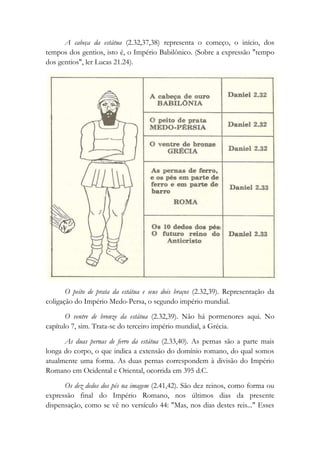 A cabeça da estátua (2.32,37,38) representa o começo, o início, dos
tempos dos gentios, isto é, o Império Babilônico. (Sobre a expressão "tempo
dos gentios", ler Lucas 21.24).
O peito de prata da estátua e seus dois braços (2.32,39). Representação da
coligação do Império Medo-Persa, o segundo império mundial.
O ventre de bronze da estátua (2.32,39). Não há pormenores aqui. No
capítulo 7, sim. Trata-se do terceiro império mundial, a Grécia.
As duas pernas de ferro da estátua (2.33,40). As pernas são a parte mais
longa do corpo, o que indica a extensão do domínio romano, do qual somos
atualmente uma forma. As duas pernas correspondem à divisão do Império
Romano em Ocidental e Oriental, ocorrida em 395 d.C.
Os dez dedos dos pés na imagem (2.41,42). São dez reinos, como forma ou
expressão final do Império Romano, nos últimos dias da presente
dispensação, como se vê no versículo 44: "Mas, nos dias destes reis..." Esses
 