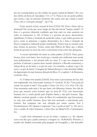 dez reis correspondem aos dez chifres do quarto animal de Daniel 7.24 e aos
dez chifres da besta de Apocalipse 13.1 e 17.3. Trata-se de um poder político
que existiu, e que no presente momento não existe, mas que voltará a existir
("era e não é e está para emergir" - Ap 17.8).
Os pés, em parte de ferro, em parte de barro (2.33,41-43). Ferro e barro não se
misturam! Isto revela que neste tempo do fim não haverá "nações unidas". O
ferro é o governo ditatorial, totalitário que hoje cada vez mais aumenta em
todos os continentes (v. 40). O barro é o governo do povo, democrático,
republicano. O barro é formado de partículas soltas, o que indica governo do
povo, como se apresenta o regime democrático. Já o ferro é formado de
blocos compactos, indicando poder centralizado. Temos hoje no mundo estas
duas formas de governo. Vemos assim pela Palavra de Deus que a última
forma de governo na terra não será o comunismo total, como eles apregoam.
A crescente inferioridade dos metais na estátua profética (2.32,33). Ouro, prata,
bronze, ferro com barro. Isto revela que o mundo não melhorará nem moral,
nem politicamente, e sim piorará cada vez mais. É o que nos assegura esta
profecia. Conforme o pensar deste mundo (inclusive a filosofia comunista), a
cabeça devia ser de barro e os pés de ouro. Ao contrário, a cabeça é que é de
ouro e os pés de barro! A imagem de Nabucodonosor é uma descrição bíblica
da degeneração da raça humana alienada de Deus. É o capítulo 1 de Romanos,
versículos 18 ss.
11. O último reino mundial (2.44,45). Esse reino é proveniente do Céu. Ele
será implantado sem intervenção humana. O versículo 34 diz: "Uma pedra foi
cortada sem auxílio de mãos". Essa pedra é Cristo (At 4.11; 1 Co 10.4; 1 Pe 2.4).
Uma montanha nada mais é do que barro sob diferentes formas. Isto fala de
Jesus que nasceria como homem aqui na terra (Is 53.3), sem intervenção
humana, isto é, sendo gerado pelo Espírito Santo, e não pelo homem. Algo
idêntico ocorrerá quando o reino de Deus for estabelecido aqui brevemente,
ou seja, sem auxílio humano. Jesus não será nomeado e entronizado pelo
homem. Sua conquista não será efetuada por armas carnais. (Ler 2
Tessalonicenses 2.8.) Quanto à expressão "sem o auxílio de mãos" (v. 45), isto é,
sem o auxílio de mãos humanas, o leitor deve ler Daniel 8.25 e Lamentações
4.6.
A pedra bateu violentamente nos pés da estátua e esmiuçou-a (v. 45). Quatro
vezes está dito que a pedra esmiuçou a imagem (vv. 34,40,44,45). Portanto, o
mundo não findará convertido pela pregação do Evangelho, e sim destruído
 