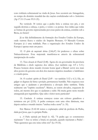 com violência sobrenatural na vinda de Jesus. Isso ocorrerá em Armagedom,
no tempo do domínio mundial das dez nações confederadas sob o Anticristo
(Ap 17.11-13 com 19.11-21).
No versículo 34 vemos que a pedra feriu a estátua nos pés, e em
seguida destruiu a cabeça, o peito, o ventre e as pernas. Isso indica que todas
as formas de governo representadas por essas partes da estátua, existirão sob a
Besta, no futuro!
Já se fala definidamente da formação dos Estados Unidos da Europa,
onde outrora ficava o núcleo do Império Romano. O Mercado Comum
Europeu já é uma realidade. Para a organização dos Estados Unidos da
Europa é apenas mais um passo.
12. O efeito da majestade divina (2.46,47) foi poderoso e eficaz sobre
Nabucodonosor. Essa majestade manifestou-se através da sobrenatural
interpretação do sonho
13. Nova elevação de Daniel (2.48). Agora ele era governador da província
de Babilônia e chefe supremo dos sábios. (Ler também cap. 4.9 e 5.11.)
Poucos homens deste mundo tiveram honra igual a Daniel: servir nos mais
altos postos do governo em dois dos maiores impérios mundiais: o babilônico
e o medo-persa.
14. O excelente espírito de Daniel (2.49 - ver também 5.12 e 6.3.) Ele, ao
galgar os degraus da fama e posição, permaneceu humilde. Não esqueceu seus
amigos que o ajudaram e providenciou a elevação deles também. Tinha
realmente um "espírito excelente". Muitos, ao serem elevados, esquecem de
todos, até mesmo dos que os ajudaram a subir. Há muita gente neste mundo
amargurada por ingratidões. Que sabe o leitor neste particular?
15. Conclusão. A estátua começou como um colosso grandioso e
terminou em pó (2.35). A pedra começou com uma obra diminuta, mas
depois encheu o mundo inteiro: "encheu toda a terra" (v. 35).
Em Mateus 21.42-44 temos a explanação cabal da profecia da Pedra,
dada por Jesus, que é a própria Pedra.
a. A Pedra rejeitada por Israel (v. 42). "A pedra que os construtores
rejeitaram ". Isso se refere a Israel, no passado, quando rejeitaram a Pedra! -
"Não queremos que este reine sobre nós" (Lc 19.14).
 
