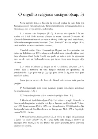 O orgulho religioso castigado(cap. 3)
Neste capítulo temos a história da colossal estátua de ouro feita por
Nabucodonosor, para ser adorada. Temos também uma consequência disso: a
história dos três jovens crentes, na fornalha.
1. A estátua e sua inauguração (3.1-3). A estátua do capítulo 2 foi em
sonho; esta é real. Tinha sessenta côvados de altura - cerca de 29 metros. (O
côvado babilônico tinha mais ou menos 48 cm). Tudo aqui era à base de seis,
indicando coisas puramente humanas. (Ver 1 Samuel 17.4 e Apocalipse 13.18,
onde também sobressai o número humano.)
O local da estátua: Dura. O arqueólogo Oppert, que fez escavações nas
ruínas de Babilônia, em 1854, achou o pedestal de uma colossal estátua, num
lugar chamado Duair (seria Dura?), que pode ter sido o resto da gigantesca
está tua de ouro de Nabucodonosor, que talvez fosse uma imagem dele
mesmo.
2. A ordem de adoração da imagem do rei e a obediência dos povos (3.4-7).
Temos aqui a tentativa de uma religião mundial de aparências, de
exterioridades. Algo para ver (v. 3); algo para ouvir (v. 5), mas nada para
satisfazer a alma.
Esses jovens crentes do livro de Daniel enfrentaram dois grandes
perigos:
1º) Contaminação com coisas materiais, porém com efeitos espirituais
(as iguarias do rei - 1.5); e
2º) Contaminação com coisas espirituais (religião falsa - 3.5).
3. O crime da intolerância religiosa (3.6). Um infame exemplo disso são os
horrores da Inquisição, instituída pela Igreja Romana no Concilio de Tolosa,
em 1229. Entre os anos 1540 e 1570 esse tribunal matou 900.000 cristãos. Na
famigerada Noite de São Bartolomeu, na França, em 24-8-1572, a Inquisição
matou 70.000 cristãos.
4. Os jovens hebreus denunciados (3.8-12). A pressa do ímpio em denunciar
o justo: "no mesmo instante" (v. 8). Talvez tenha sido inveja, o motivo da
acusação. Pelo relato, se vê que Daniel não estava presente, talvez estivesse
viajando ou doente.
 