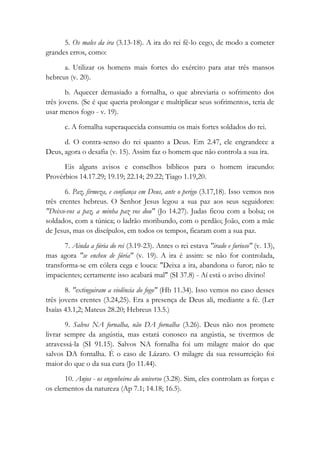 5. Os males da ira (3.13-18). A ira do rei fê-lo cego, de modo a cometer
grandes erros, como:
a. Utilizar os homens mais fortes do exército para atar três mansos
hebreus (v. 20).
b. Aquecer demasiado a fornalha, o que abreviaria o sofrimento dos
três jovens. (Se é que queria prolongar e multiplicar seus sofrimentos, teria de
usar menos fogo - v. 19).
c. A fornalha superaquecida consumiu os mais fortes soldados do rei.
d. O contra-senso do rei quanto a Deus. Em 2.47, ele engrandece a
Deus, agora o desafia (v. 15). Assim faz o homem que não controla a sua ira.
Eis alguns avisos e conselhos bíblicos para o homem iracundo:
Provérbios 14.17.29; 19.19; 22.14; 29.22; Tiago 1.19,20.
6. Paz, firmeza, e confiança em Deus, ante o perigo (3.17,18). Isso vemos nos
três crentes hebreus. O Senhor Jesus legou a sua paz aos seus seguidores:
"Deixo-vos a paz, a minha paz vos dou" (Jo 14.27). Judas ficou com a bolsa; os
soldados, com a túnica; o ladrão moribundo, com o perdão; João, com a mãe
de Jesus, mas os discípulos, em todos os tempos, ficaram com a sua paz.
7. Ainda a fúria do rei (3.19-23). Antes o rei estava "irado e furioso" (v. 13),
mas agora "se encheu de fúria" (v. 19). A ira é assim: se não for controlada,
transforma-se em cólera cega e louca: "Deixa a ira, abandona o furor; não te
impacientes; certamente isso acabará mal" (SI 37.8) - Aí está o aviso divino!
8. "extinguiram a violência do fogo" (Hb 11.34). Isso vemos no caso desses
três jovens crentes (3.24,25). Era a presença de Deus ali, mediante a fé. (Ler
Isaías 43.1,2; Mateus 28.20; Hebreus 13.5.)
9. Salvos NA fornalha, não DA fornalha (3.26). Deus não nos promete
livrar sempre da angústia, mas estará conosco na angústia, se tivermos de
atravessá-la (SI 91.15). Salvos NA fornalha foi um milagre maior do que
salvos DA fornalha. É o caso de Lázaro. O milagre da sua ressurreição foi
maior do que o da sua cura (Jo 11.44).
10. Anjos - os engenheiros do universo (3.28). Sim, eles controlam as forças e
os elementos da natureza (Ap 7.1; 14.18; 16.5).
 