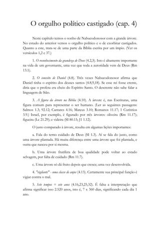 O orgulho político castigado (cap. 4)
Neste capítulo temos o sonho de Nabucodonosor com a grande árvore.
No estudo do anterior vemos o orgulho político e o de exorbitar castigados.
Quanto a este, trata-se de uma parte da Bíblia escrita por um ímpio. (Ver os
versículos 1,2 e 37.)
1. O reconhecimento da grandeza de Deus (4.2,3). Isto é altamente importante
na vida de um governante, uma vez que toda a autoridade vem de Deus (Rm
13.1).
2. O conceito de Daniel (4.8). Três vezes Nabucodonosor afirma que
Daniel tinha o espírito dos deuses santos (4.8,9,18). Se esse rei fosse crente,
diria que o profeta era cheio do Espírito Santo. O descrente não sabe falar a
linguagem de Sião.
3. A figura da árvore na Bíblia (4.10). A árvore é, nas Escrituras, uma
figura comum para representar o ser humano. (Ler as seguintes passagens:
Salmos 1.3; 92.12; Cantares 4.16; Mateus 3.10; Romanos 11.17; 1 Coríntios
3.9.) Israel, por exemplo, é figurado por três árvores: oliveira (Rm 11.17);
figueira (Lc 21.29); e videira (SI 80.15; J1 1.12).
O justo comparado à árvore, resulta em algumas lições importantes:
a. Fala do terno cuidado de Deus (SI 1.3). Aí se fala do justo, como
uma árvore plantada. Há muita diferença entre uma árvore que foi plantada, e
outra que nasceu por si mesma.
b. Uma árvore frutífera de boa qualidade pode voltar ao estado
selvagem, por falta de cuidado (Rm 11.7).
c. Uma árvore só dá fruto depois que cresce; uma vez desenvolvida.
4. "vigilante" - uma classe de anjos (4.13). Certamente sua principal função é
vigiar contra o mal.
5. Sete tempos = sete anos (4.16,23,25,32). É falsa a interpretação que
afirma significar isso 2.520 anos, isto é, 7 x 360 dias, significando cada dia 1
ano.
 