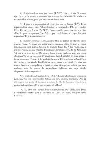 6. A interpretação do sonho por Daniel (4.19-27). No versículo 25 vemos
que Deus pode mudar a natureza do homem. No Milênio Ele mudará a
natureza dos animais, para que haja harmonia em tudo.
7. A graça e a longanimidade de Deus para com os homens (4.29). Deus
esperou doze meses para Nabucodonosor se arrepender. Pelo governador
Félix, Ele esperou 2 anos (At 24.27). Pelos antediluvianos, esperou sete dias
além do prazo estipulado (Gn 7.4). E por você, leitor, será que Ele está
esperando? E, por quanto tempo?
8. "a grande Babilônia" (4.30). Aqui se trata da capital do império desse
mesmo nome. A cidade era extravagante; suntuosa além do que se possa
imaginar; era sem rival na história do mundo. Isaías 13.19 diz: "Babilônia, a
joia dos reinos, glória e orgulho dos caldeus". Jeremias 51.41, diz de Babilônia:
"A glória de toda terra". Os antigos historiadores declaram que seu muro
alcançava 96 km de extensão (24 km de cada lado da cidade), 90 m de altura e
25 de espessura. O muro tinha ainda 250 torres e 100 portões de cobre. Sob o
rio Eufrates, que dividia Babilônia ao meio, passava um túnel. Os diversos
muros da cidade e dos palácios e fortalezas eram tão espessos e altos, que para
qualquer tipo de guerra da antiguidade, Babilônia era uma cidade
simplesmente inconquistável.
9. O orgulho pessoal e político do rei (4.30). "A grande Babilônia que eu edifiquei
para a casa real, com o meu grandioso poder, e para glória da minha majestade". Deus já
disse que a sua glória Ele não dará a outrem (Is 48.11). Cuidado, pois, com o
costume de receber a glória que pertence só a Deus!
10. "Ele opera com o exército do céu e os moradores da terra" (4.35). Para Deus
é indiferente operar com o "exército do Céu" (os anjos) ou com seres
humanos.
 
