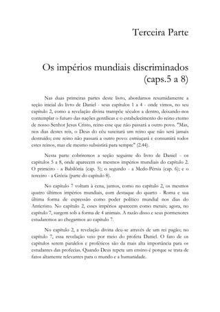 Terceira Parte
Os impérios mundiais discriminados
(caps.5 a 8)
Nas duas primeiras partes deste livro, abordamos resumidamente a
seção inicial do livro de Daniel - seus capítulos 1 a 4 - onde vimos, no seu
capítulo 2, como a revelação divina transpõe séculos a dentro, deixando-nos
contemplar o futuro das nações gentílicas e o estabelecimento do reino eterno
de nosso Senhor Jesus Cristo, reino esse que não passará a outro povo. "Mas,
nos dias destes reis, o Deus do céu suscitará um reino que não será jamais
destruído; este reino não passará a outro povo: esmiuçará e consumirá todos
estes reinos, mas ele mesmo subsistirá para sempre" (2.44).
Nesta parte cobriremos a seção seguinte do livro de Daniel - os
capítulos 5 a 8, onde aparecem os mesmos impérios mundiais do capítulo 2.
O primeiro - a Babilônia (cap. 5); o segundo - a Medo-Pérsia (cap. 6); e o
terceiro - a Grécia (parte do capítulo 8).
No capítulo 7 voltam à cena, juntos, como no capítulo 2, os mesmos
quatro últimos impérios mundiais, com destaque do quarto - Roma e sua
última forma de expressão como poder político mundial nos dias do
Anticristo. No capítulo 2, esses impérios aparecem como metais; agora, no
capítulo 7, surgem sob a forma de 4 animais. A razão disso e seus pormenores
estudaremos ao chegarmos ao capítulo 7.
No capítulo 2, a revelação divina deu-se através de um rei pagão; no
capítulo 7, essa revelação veio por meio do profeta Daniel. O fato de os
capítulos serem paralelos e proféticos são da mais alta importância para os
estudantes das profecias. Quando Deus repete um ensino é porque se trata de
fatos altamente relevantes para o mundo e a humanidade.
 