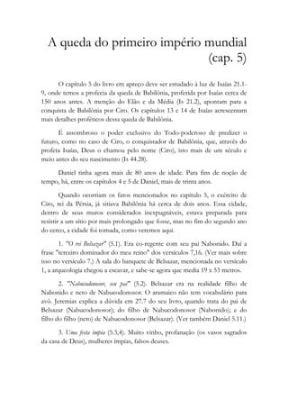 A queda do primeiro império mundial
(cap. 5)
O capítulo 5 do livro em apreço deve ser estudado à luz de Isaías 21.1-
9, onde temos a profecia da queda de Babilônia, proferida por Isaías cerca de
150 anos antes. A menção do Elão e da Média (Is 21.2), apontam para a
conquista de Babilônia por Ciro. Os capítulos 13 e 14 de Isaías acrescentam
mais detalhes proféticos dessa queda de Babilônia.
É assombroso o poder exclusivo do Todo-poderoso de predizer o
futuro, como no caso de Ciro, o conquistador de Babilônia, que, através do
profeta Isaías, Deus o chamou pelo nome (Ciro), isto mais de um século e
meio antes do seu nascimento (Is 44.28).
Daniel tinha agora mais de 80 anos de idade. Para fins de noção de
tempo, há, entre os capítulos 4 e 5 de Daniel, mais de trinta anos.
Quando ocorriam os fatos mencionados no capítulo 5, o exército de
Ciro, rei da Pérsia, já sitiava Babilônia há cerca de dois anos. Essa cidade,
dentro de seus muros considerados inexpugnáveis, estava preparada para
resistir a um sítio por mais prolongado que fosse, mas no fim do segundo ano
do cerco, a cidade foi tomada, como veremos aqui.
1. "O rei Belsazar" (5.1). Era co-regente com seu pai Nabonido. Daí a
frase "terceiro dominador do meu reino" dos versículos 7,16. (Ver mais sobre
isso no versículo 7.) A sala do banquete de Belsazar, mencionada no versículo
1, a arqueologia chegou a escavar, e sabe-se agora que media 19 x 53 metros.
2. "Nabucodonosor, seu pai" (5.2). Belsazar era na realidade filho de
Nabonido e neto de Nabucodonosor. O aramaico não tem vocabulário para
avô. Jeremias explica a dúvida em 27.7 do seu livro, quando trata do pai de
Belsazar (Nabucodonosor); do filho de Nabucodonosor (Nabonido); e do
filho do filho (neto) de Nabucodonosor (Belsazar). (Ver também Daniel 5.11.)
3. Uma festa ímpia (5.3,4). Muito vinho, profanação (os vasos sagrados
da casa de Deus), mulheres ímpias, falsos deuses.
 