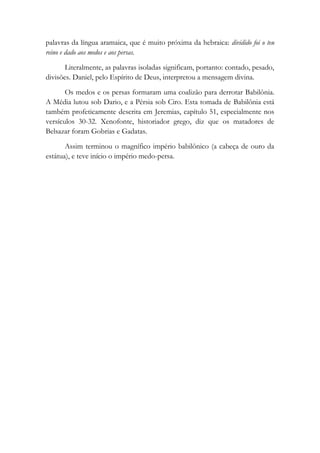 palavras da língua aramaica, que é muito próxima da hebraica: dividido foi o teu
reino e dado aos medos e aos persas.
Literalmente, as palavras isoladas significam, portanto: contado, pesado,
divisões. Daniel, pelo Espírito de Deus, interpretou a mensagem divina.
Os medos e os persas formaram uma coalizão para derrotar Babilônia.
A Média lutou sob Dario, e a Pérsia sob Ciro. Esta tomada de Babilônia está
também profeticamente descrita em Jeremias, capítulo 51, especialmente nos
versículos 30-32. Xenofonte, historiador grego, diz que os matadores de
Belsazar foram Gobrias e Gadatas.
Assim terminou o magnífico império babilônico (a cabeça de ouro da
estátua), e teve início o império medo-persa.
 