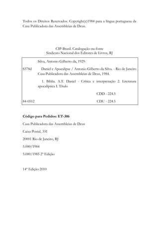 Todos os Direitos Reservados. Copyright(c)1984 para a língua portuguesa da
Casa Publicadora das Assembleias de Deus.
CIP-Brasil. Catalogação-na-fonte
Sindicato Nacional dos Editores de Livros, RJ
Silva, Antonio Gilberto da, 1929-
S578d Daniel e Apocalipse / Antonio Gilberto da Silva. - Rio de Janeiro
Casa Publicadora das Assembleias de Deus, 1984.
1. Bíblia. A.T. Daniel - Crítica e interpretação 2. Literatura
apocalíptica I. Título
CDD - 224.5
84-0512 CDU - 224.5
Código para Pedidos: ET-306
Casa Publicadora das Assembleias de Deus
Caixa Postal, 331
20001 Rio de Janeiro, RJ
5.000/1984
5.000/1985 2º Edição
14º Edição 2010
 