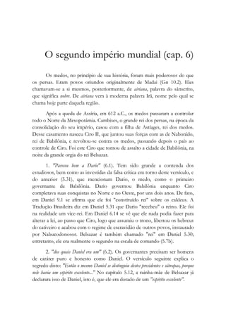 O segundo império mundial (cap. 6)
Os medos, no princípio de sua história, foram mais poderosos do que
os persas. Eram povos oriundos originalmente de Madai (Gn 10.2). Eles
chamavam-se a si mesmos, posteriormente, de airiana, palavra do sânscrito,
que significa nobre. De airiana vem à moderna palavra Irã, nome pelo qual se
chama hoje parte daquela região.
Após a queda de Assíria, em 612 a.C., os medos passaram a controlar
todo o Norte da Mesopotâmia. Cambises, o grande rei dos persas, na época da
consolidação do seu império, casou com a filha de Astíages, rei dos medos.
Desse casamento nasceu Ciro II, que juntou suas forças com as de Nabonido,
rei de Babilônia, e revoltou-se contra os medos, passando depois o país ao
controle de Ciro. Foi este Ciro que tomou de assalto a cidade de Babilônia, na
noite da grande orgia do rei Belsazar.
1. "Pareceu bem a Dario" (6.1). Tem sido grande a contenda dos
estudiosos, bem como as investidas da falsa crítica em torno deste versículo, e
do anterior (5.31), que mencionam Dario, o medo, como o primeiro
governante de Babilônia. Dario governou Babilônia enquanto Ciro
completava suas conquistas no Norte e no Oeste, por uns dois anos. De fato,
em Daniel 9.1 se afirma que ele foi "constituído rei" sobre os caldeus. A
Tradução Brasileira diz em Daniel 5.31 que Dario "recebeu" o reino. Ele foi
na realidade um vice-rei. Em Daniel 6.14 se vê que ele nada podia fazer para
alterar a lei, ao passo que Ciro, logo que assumiu o trono, libertou os hebreus
do cativeiro e acabou com o regime de escravidão de outros povos, instaurado
por Nabucodonosor. Belsazar é também chamado "rei" em Daniel 5.30;
entretanto, ele era realmente o segundo na escala de comando (5.7b).
2. "dos quais Daniel era um" (6.2). Os governantes precisam ser homens
de caráter puro e honesto como Daniel. O versículo seguinte explica o
segredo disto: "Então o mesmo Daniel se distinguiu destes presidentes e sátrapas, porque
nele havia um espírito excelente..." No capítulo 5.12, a rainha-mãe de Belsazar já
declarara isso de Daniel, isto é, que ele era dotado de um "espírito excelente".
 