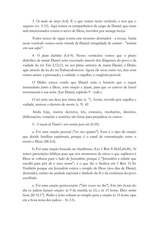 3. Os males da inveja (6.4). É o que vemos neste versículo, e nos que o
seguem (vv. 5-15). Aqui temos os companheiros de cargo de Daniel, que eram
mal-intencionados contra o servo de Deus, movidos por amarga inveja.
Todos temos de vigiar contra este monstro destruidor - a inveja. Ainda
neste versículo vemos outra virtude de Daniel: integridade de caráter - "nenhum
erro nem culpa".
4. O plano diabólico (6.6-9). Nestes versículos vemos que o plano
diabólico de matar Daniel seria executado através dos dirigentes do povo e da
vaidade do rei. Em 2.12,13, no seu plano anterior de matar Daniel, o Diabo
agiu através da ira do rei Nabucodonosor. Agora ele usou outro rei, mas com
outras armas: a presunção, a vaidade, o orgulho, a vangloria pessoal.
O Diabo estava vendo que Daniel seria o homem que a seguir
intercederia junto a Deus, com oração e jejum, para que os cativos de Israel
retornassem à sua terra. (Ler Daniel, capítulo 9 - todo.)
O rei seria um deus por trinta dias (v. 7). Assim, movido por orgulho e
vaidade, assinou o decreto de morte (v. 9). 42
Ainda hoje, muitos decretos, leis, estatutos, resoluções, decisões,
deliberações, votações e reuniões são feitas para prejudicar os outros.
5. A oração de Daniel e seus ensinos para nós (6.10):
a. Foi uma oração pessoal ("no seu quarto"). Esse é o tipo de oração
que decide batalhas espirituais, porque é o canal de comunicação entre o
crente e Deus (Mt 6.6).
b. Foi uma oração baseada na obediência. (Ler 1 Reis 8.38,42,44,48.) Aí
temos prescrições bíblicas para que nos momentos de crises o que suplicava a
Deus se voltasse para o lado de Jerusalém, porque é "Jerusalém a cidade que
escolhi para pôr ali o meu nome", é o que diz o Senhor em 1 Reis 11.36.
Também porque em Jerusalém estava o templo de Deus (nos dias de Daniel,
destruído), centro da unidade nacional e símbolo da fé e da existência do povo
escolhido.
c. Foi uma oração perseverante ("três vezes no dia"). Em três horas do
dia os judeus faziam oração: às 9 da manhã; às 12, e às 15 horas. Davi assim
fazia (SI 55.17). Pedro e João subiam ao templo para a oração às 15 horas (que
era a hora nona dos judeus - At 3.1).
 