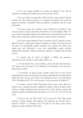 d. Foi uma oração humilde ("se punha de joelhos"). Isso fala de
submissão e entrega total a Deus. Jesus orou assim (Lc 22.41).
e. Foi uma oração com gratidão a Deus ("orava e dava graças"). Muitas
orações não têm resposta porque só se ocupam de petições, sem ações de
graças de antemão. A gratidão a Deus certamente o inclinará a dar-nos o que
precisamos.
f. Foi uma oração com endereço certo ("diante do seu Deus"). Uma
coisa que torna a oração uma forma irresistível é o ser ela dirigida a Deus. Às
vezes estamos mais preocupados com aquilo de que necessitamos do que com
Deus mesmo. É preciso, acima de tudo, na oração, contato com Deus!
g. Foi uma oração habitual ("como costumava fazer"). Daniel, na crise,
apenas manteve o ritmo que costumava manter, na oração. Há crentes que só
nas crises ou necessidades agudas cumprem um esquema de oração, mas
aquele que está habituado a orar com regularidade, nessas ocasiões
simplesmente mantém o ritmo costumeiro, enquanto o temporal ruge do lado
de fora.
O versículo fala da "casa" de Daniel. A Bíblia não menciona
porraenores nesse sentido: se tinha esposa, filhos, etc.
6. A fé de Daniel. Por sua fé em Deus, a boca dos leões foi fechada (v.
22): "porque crera no seu Deus" (v. 23). Hebreus 11.33 confirma: "por meio da fé...
fecharam bocas de leões".
7. Os acusadores são agora acusados e punidos (6.24). Isso às vezes ocorre
imediatamente; outras vezes demora um pouco, dependendo da justiça divina.
"Quem abre uma cova nela cairá". Duas vezes Salomão escreveu isso: Eclesiastes
10.8 e Provérbios 26.27. É a lei do retorno, ou da sementeira, de Gálatas 6.7.
8. "tremam e temam" (6.26). Precisamos dessas duas coisas diante do
Senhor, sem o sentido com que se aplicam ao ímpio. O povo de Deus muito
sofreu no Antigo Testamento por não levar isso a sério. Temor e tremor são
também palavras da Dispensação da Graça (1 Co 2.3; 2 Co 7.15; Ef 6.5; Fp
2.12).
9. Deus nos livra dos "leões" (6.27). Até da boca do "leão", Deus pode
arrancar a vítima, quando tudo parecer sem esperança de salvação. (Ler 1
Samuel 17.34,35 e 2 Timóteo 4.17.) Só pela fé em Deus, qual escudo,
podemos resistir ao Diabo (1 Pe 5.8,9).
 