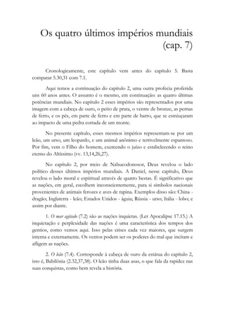 Os quatro últimos impérios mundiais
(cap. 7)
Cronologicamente, este capítulo vem antes do capítulo 5. Basta
comparar 5.30,31 com 7.1.
Aqui temos a continuação do capítulo 2, uma outra profecia proferida
uns 60 anos antes. O assunto é o mesmo, em continuação: as quatro últimas
potências mundiais. No capítulo 2 esses impérios são representados por uma
imagem com a cabeça de ouro, o peito de prata, o ventre de bronze, as pernas
de ferro, e os pés, em parte de ferro e em parte de barro, que se esmiuçaram
ao impacto de uma pedra cortada de um monte.
No presente capítulo, esses mesmos impérios representam-se por um
leão, um urso, um leopardo, e um animal anônimo e terrivelmente espantoso.
Por fim, vem o Filho do homem, exercendo o juízo e estabelecendo o reino
eterno do Altíssimo (vv. 13,14,26,27).
No capítulo 2, por meio de Nabucodonosor, Deus revelou o lado
político desses últimos impérios mundiais. A Daniel, nesse capítulo, Deus
revelou o lado moral e espiritual através de quatro bestas. É significativo que
as nações, em geral, escolhem inconscientemente, para si símbolos nacionais
provenientes de animais ferozes e aves de rapina. Exemplos disso são: China -
dragão; Inglaterra - leão; Estados Unidos - águia; Rússia - urso; Itália - lobo; e
assim por diante.
1. O mar agitado (7.2) são as nações inquietas. (Ler Apocalipse 17.15.) A
inquietação e perplexidade das nações é uma característica dos tempos dos
gentios, como vemos aqui. Isso pelas crises cada vez maiores, que surgem
interna e externamente. Os ventos podem ser os poderes do mal que incitam e
afligem as nações.
2. O leão (7.4). Corresponde à cabeça de ouro da estátua do capítulo 2,
isto é, Babilônia (2.32,37,38). O leão tinha duas asas, o que fala da rapidez nas
suas conquistas, como bem revela a história.
 