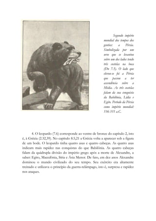 Segundo império
mundial dos tempos dos
gentios: a Pérsia.
Simbolizada por um
urso que se levantou
sobre um dos lados tendo
três costelas na boca
(Dn 7.5). O lado que
elevou-se foi a Pérsia
que passou a ter
ascendência sobre a
Média. As três costelas
falam da sua conquista
da Babilônia, Lídia e
Egito. Período da Pérsia
como império mundial:
536-331 a.C.
4. O leopardo (7.6) corresponde ao ventre de bronze do capítulo 2, isto
é, à Grécia (2.32,39). No capítulo 8.5,21 a Grécia volta a aparecer sob a figura
de um bode. O leopardo tinha quatro asas e quatro cabeças. As quatro asas
indicam mais rapidez nas conquistas do que Babilônia. As quatro cabeças
falam da quádrupla divisão do império grego após a morte de Alexandre, a
saber: Egito, Macedônia, Síria e Ásia Menor. De fato, em dez anos Alexandre
dominou o mundo civilizado do seu tempo. Seu exército era altamente
treinado e utilizava o princípio da guerra-relâmpago, isto é, surpresa e rapidez
nos ataques.
 