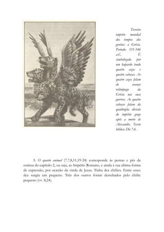Terceiro
império mundial
dos tempos dos
gentios: a Grécia.
Período: 331-146
a.C. É
simbolizada por
um leopardo tendo
quatro azas e
quatro cabeças. As
quatro azas falam
do avanço
relâmpago da
Grécia nas suas
guerras. As quatro
cabeças falam da
quádrupla divisão
do império grego
após a morte de
Alexandre. Texto
bíblico: Dn 7.6.
5. O quarto animal (7.7,8,11,19-24) corresponde às pernas e pés da
estátua do capítulo 2, ou seja, ao Império Romano, e ainda à sua última forma
de expressão, por ocasião da vinda de Jesus. Tinha dez chifres. Entre esses
dez surgiu um pequeno. Três dos outros foram derrubados pelo chifre
pequeno (vv. 8,24).
 