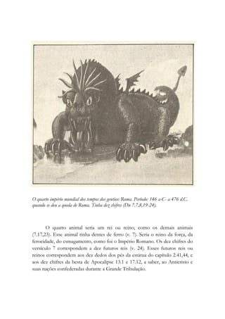 O quarto império mundial dos tempos dos gentios: Roma. Período: 146 a-C- a 476 d.C.
quando se deu a queda de Roma. Tinha dez chifres (Dn 7.7,8,19-24).
O quarto animal seria um rei ou reino, como os demais animais
(7.17,23). Esse animal tinha dentes de ferro (v. 7). Seria o reino da força, da
ferocidade, do esmagamento, como foi o Império Romano. Os dez chifres do
versículo 7 correspondem a dez futuros reis (v. 24). Esses futuros reis ou
reinos correspondem aos dez dedos dos pés da estátua do capítulo 2.41,44, e
aos dez chifres da besta de Apocalipse 13.1 e 17.12, a saber, ao Anticristo e
suas nações confederadas durante a Grande Tribulação.
 