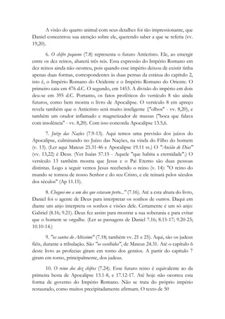A visão do quarto animal com seus detalhes foi tão impressionante, que
Daniel concentrou sua atenção sobre ele, querendo saber a que se referia (vv.
19,20).
6. O chifre pequeno (7.8) representa o futuro Anticristo. Ele, ao emergir
entre os dez reinos, abaterá três reis. Essa expressão do Império Romano em
dez reinos ainda não ocorreu, pois quando esse império deixou de existir tinha
apenas duas formas, correspondentes às duas pernas da estátua do capítulo 2,
isto é, o Império Romano do Ocidente e o Império Romano do Oriente. O
primeiro caiu em 476 d.C. O segundo, em 1453. A divisão do império em dois
deu-se em 395 d.C. Portanto, os fatos proféticos do versículo 8 são ainda
futuros, como bem mostra o livro de Apocalipse. O versículo 8 em apreço
revela também que o Anticristo será muito inteligente {"olhos" - vv. 8,20), e
também um orador inflamado e magnetizador de massas ("boca que falava
com insolência" - vv. 8,20). Com isso concorda Apocalipse 13.5,6.
7. Juízo das Nações (7.9-13). Aqui temos uma previsão dos juízos do
Apocalipse, culminando no Juízo das Nações, na vinda do Filho do homem
(v. 13). (Ler aqui Mateus 25.31-46 e Apocalipse 19.11 ss.) O "Ancião de Dias"
(vv. 13,22) é Deus. (Ver Isaías 57.15 - Aquele "que habita a eternidade".) O
versículo 13 também mostra que Jesus e o Pai Eterno são duas pessoas
distintas. Logo a seguir vemos Jesus recebendo o reino (v. 14): "O reino do
mundo se tornou de nosso Senhor e do seu Cristo, e ele reinará pelos séculos
dos séculos" (Ap 11.15).
8. Cheguei-me a um dos que estavam perto..." (7.16). Até a esta altura do livro,
Daniel foi o agente de Deus para interpretar os sonhos de outros. Daqui em
diante um anjo interpreta os sonhos e visões dele. Certamente é um só anjo:
Gabriel (8.16; 9.21). Deus fez assim para mostrar a sua soberania e para evitar
que o homem se orgulhe. (Ler as passagens de Daniel 7.16; 8.15-17; 9.20-23;
10.10-14.)
9. "os santos do Altíssimo" (7.18; também vv. 21 e 25). Aqui, são os judeus
fiéis, durante a tribulação. São "os escolhidos", de Mateus 24.31. Até o capítulo 6
deste livro as profecias giram em torno dos gentios. A partir do capítulo 7
giram em torno, principalmente, dos judeus.
10. O reino dos dez chifres (7.24). Esse futuro reino é equivalente ao da
primeira besta de Apocalipse 13.1-8, e 17.12-17. Até hoje não ocorreu esta
forma de governo do Império Romano. Não se trata do próprio império
restaurado, como muitos precipitadamente afirmam. O texto de 50
 