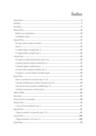 Índice
Apresentação.................................................................................................................................. 6
DANIEL........................................................................................................................................ 7
Introdução ..................................................................................................................................... 8
Primeira Parte............................................................................................................................... 10
Daniel e seus companheiros ..................................................................................................... 10
em Babilônia (cap.l).................................................................................................................. 10
Segunda Parte............................................................................................................................... 15
Os quatro últimos impérios mundiais ....................................................................................... 15
(cap. 2) ..................................................................................................................................... 15
O orgulho religioso castigado(cap. 3)........................................................................................ 21
O orgulho político castigado (cap. 4) ........................................................................................ 24
Terceira Parte............................................................................................................................... 26
Os impérios mundiais discriminados (caps.5 a 8)...................................................................... 26
A queda do primeiro império mundial (cap. 5).......................................................................... 27
O segundo império mundial (cap. 6)......................................................................................... 30
Os quatro últimos impérios mundiais (cap. 7)........................................................................... 33
O segundo e o terceiro impérios mundiais (cap.8)..................................................................... 40
Quarta Parte................................................................................................................................. 43
Israel e as profecias do seu futuro (caps. 9 a 12)........................................................................ 43
O preparo de Daniel para as últimas revelações (cap. 10).......................................................... 53
Antevisão de Israel no período interbíblico(cap. 11) ................................................................. 57
As últimas coisas quanto a Israel (cap.12) ................................................................................. 62
APOCALIPSE............................................................................................................................. 64
Introdução ................................................................................................................................... 65
Esboço do livro de Apocalipse..................................................................................................... 68
Primeira Parte............................................................................................................................... 72
A visão de Cristo glorificado (cap. 1) ........................................................................................ 72
Segunda Parte............................................................................................................................... 81
A Igreja no passado e no presente (caps. 2 e 3)......................................................................... 81
Terceira Parte............................................................................................................................. 889
A Igreja arrebatada ao Céu (cap. 4) ......................................................................................... 889
Quarta Parte................................................................................................................................. 93
 