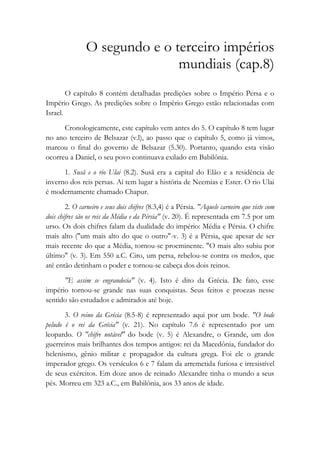 O segundo e o terceiro impérios
mundiais (cap.8)
O capítulo 8 contém detalhadas predições sobre o Império Persa e o
Império Grego. As predições sobre o Império Grego estão relacionadas com
Israel.
Cronologicamente, este capítulo vem antes do 5. O capítulo 8 tem lugar
no ano terceiro de Belsazar (v.l), ao passo que o capítulo 5, como já vimos,
marcou o final do governo de Belsazar (5.30). Portanto, quando esta visão
ocorreu a Daniel, o seu povo continuava exilado em Babilônia.
1. Susã e o rio Ulai (8.2). Susã era a capital do Elão e a residência de
inverno dos reis persas. Aí tem lugar a história de Neemias e Ester. O rio Ulai
é modernamente chamado Chapur.
2. O carneiro e seus dois chifres (8.3,4) é a Pérsia. "Aquele carneiro que viste com
dois chifres são os reis da Média e da Pérsia" (v. 20). É representada em 7.5 por um
urso. Os dois chifres falam da dualidade do império: Média e Pérsia. O chifre
mais alto ("um mais alto do que o outro"-v. 3) é a Pérsia, que apesar de ser
mais recente do que a Média, tornou-se proeminente. "O mais alto subiu por
último" (v. 3). Em 550 a.C. Ciro, um persa, rebelou-se contra os medos, que
até então detinham o poder e tornou-se cabeça dos dois reinos.
"E assim se engrandecia" (v. 4). Isto é dito da Grécia. De fato, esse
império tornou-se grande nas suas conquistas. Seus feitos e proezas nesse
sentido são estudados e admirados até hoje.
3. O reino da Grécia (8.5-8) é representado aqui por um bode. "O bode
peludo é o rei da Grécia" (v. 21). No capítulo 7.6 é representado por um
leopardo. O "chifre notável" do bode (v. 5) é Alexandre, o Grande, um dos
guerreiros mais brilhantes dos tempos antigos: rei da Macedônia, fundador do
helenismo, gênio militar e propagador da cultura grega. Foi ele o grande
imperador grego. Os versículos 6 e 7 falam da arremetida furiosa e irresistível
de seus exércitos. Em doze anos de reinado Alexandre tinha o mundo a seus
pés. Morreu em 323 a.C., em Babilônia, aos 33 anos de idade.
 
