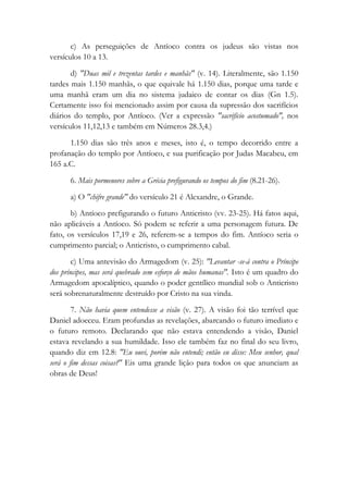 c) As perseguições de Antíoco contra os judeus são vistas nos
versículos 10 a 13.
d) "Duas mil e trezentas tardes e manhãs" (v. 14). Literalmente, são 1.150
tardes mais 1.150 manhãs, o que equivale há 1.150 dias, porque uma tarde e
uma manhã eram um dia no sistema judaico de contar os dias (Gn 1.5).
Certamente isso foi mencionado assim por causa da supressão dos sacrifícios
diários do templo, por Antíoco. (Ver a expressão "sacrifício acostumado", nos
versículos 11,12,13 e também em Números 28.3,4.)
1.150 dias são três anos e meses, isto é, o tempo decorrido entre a
profanação do templo por Antíoco, e sua purificação por Judas Macabeu, em
165 a.C.
6. Mais pormenores sobre a Grécia prefigurando os tempos do fim (8.21-26).
a) O "chifre grande" do versículo 21 é Alexandre, o Grande.
b) Antíoco prefigurando o futuro Anticristo (vv. 23-25). Há fatos aqui,
não aplicáveis a Antíoco. Só podem se referir a uma personagem futura. De
fato, os versículos 17,19 e 26, referem-se a tempos do fim. Antíoco seria o
cumprimento parcial; o Anticristo, o cumprimento cabal.
c) Uma antevisão do Armagedom (v. 25): "Levantar -se-á contra o Príncipe
dos príncipes, mas será quebrado sem esforço de mãos humanas". Isto é um quadro do
Armagedom apocalíptico, quando o poder gentílico mundial sob o Anticristo
será sobrenaturalmente destruído por Cristo na sua vinda.
7. Não havia quem entendesse a visão (v. 27). A visão foi tão terrível que
Daniel adoeceu. Eram profundas as revelações, abarcando o futuro imediato e
o futuro remoto. Declarando que não estava entendendo a visão, Daniel
estava revelando a sua humildade. Isso ele também faz no final do seu livro,
quando diz em 12.8: "Eu ouvi, porém não entendi; então eu disse: Meu senhor, qual
será o fim dessas coisas?" Eis uma grande lição para todos os que anunciam as
obras de Deus!
 