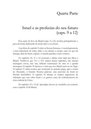 Quarta Parte
Israel e as profecias do seu futuro
(caps. 9 a 12)
Esta seção do livro de Daniel (caps. 9 a 12), focaliza principalmente o
povo de Israel, delineando de modo claro o seu futuro.
A profecia do capítulo 9 sobre as Setenta Semanas, é escatologicamente
a mais importante de todas, dado o seu alcance e escopo, uma vez que ela
abrange, além de Israel, a Igreja e o mundo gentílico, como veremos.
Os capítulos 10, 11 e 12 encerram a última visão dada por Deus a
Daniel. Verifica-se que 11.1 e 12.1 (inícios desses capítulos), não iniciam
mensagens novas, mas sim, indicam continuação de uma só e grande
mensagem. O capítulo 10 descreve a visão que teve Daniel junto ao rio Tigre.
O capítulo 11 relata eventos que ocorreram no período grego, após a morte
de Alexandre, o Grande. Noutras palavras: uma antevisão de Israel no
Período Interbíblico. O capítulo 12 alcança os tempos angustiosos da
tribulação que vem sobre Israel e os gentios, antes do estabelecimento do
reino milenial de Cristo.
Os capítulos 12 e 13 do Apocalipse devem ser estudados em conjunto
com o capítulo 12 de Daniel.
 