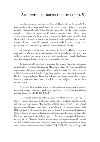 As setenta semanas de anos (cap. 9)
As duas principais profecias do livro de Daniel são as do capítulo 2 e
do capítulo 9. A do capítulo 2, como já vimos, revela o futuro do mundo
gentílico, terminando pelo reino dos dez dedos dos pés da grande estátua,
quando a pedra (que representa Cristo na sua vinda para julgar) bateu
violentamente nos pés da estátua e esmiuçou-a. Três vezes está dito isto
(2.34,40,44). Portanto, as nações ímpias não findarão pacificamente, mas de
modo violento e catastrófico, como veremos à vinda de Jesus, com poder e
grande glória. Vemos ainda que o reino final será o do Céu (2.44).
A segunda profecia mais importante do livro de Daniel é esta do
capítulo 9, revelando o futuro da nação israelita, incluindo também o período
da Igreja, se bem que parentético, como veremos durante o estudo. Podemos
dizer que esta profecia é o futuro de Israel no plano de Deus.
Se não entendermos bem a profecia das Setenta Semanas, tampouco
entenderemos o Sermão Profético de Mateus 24, e nem o livro de Apocalipse,
uma vez que ela abrange esses dois. Quase todo o livro de Apocalipse (caps. 6
a 22) é apenas uma aplicação da profecia preditiva das Setenta Semanas de
Daniel. Noutras palavras: Deus deu a Daniel um quadro geral dos eventos
futuros relacionados com Israel; e a João, no Apocalipse, deu os detalhes
desses eventos.
O estudo desta profecia torna-se mais edificante e empolgante quando
consideramos que estamos vivendo agora no “tempo do fim”, de que falou o
profeta Daniel em 8.17,19; 10.14; 12.4.
1. O cenário histórico da profecia (9.1,2). "No primeiro ano de Dario" (v. 1).
Isso teve então lugar após 5.31. Estava chegando o final dos setenta anos de
cativeiro do povo judeu. "Eu, Daniel, entendi pelos livros" (v. 2). Daniel
possuía uma biblioteca, cujos livros ele estudava, e entre esses estavam os da
Bíblia de então. Ele menciona aqui, no versículo 2, as profecias de Jeremias.
Hoje podemos ter mais conhecimentos ainda, porque dispomos de livros das
Escrituras como o de Apocalipse, que ele não tinha. A profecia de Jeremias,
em apreço, diz: "Toda esta terra virá a ser um deserto e um espanto; estas nações servirão
ao rei de Babilônia setenta anos. Acontecerá, porém, que, quando se cumprirem os setenta
anos, castigarei a iniquidade do rei de Babilônia..." (Jr 25.11,12). Esse rei de que fala
 