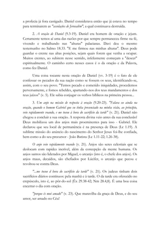 a profecia já fora castigado. Daniel considerava então que já estava no tempo
para terminarem as "assolações de Jerusalém", a qual continuava destruída.
2. A oração de Daniel (9.3-19). Daniel era homem de oração e jejum.
Certamente temos aí uma das razões por que sempre permaneceu firme na fé,
vivendo e trabalhando nas "alturas" palacianas. Davi deu o mesmo
testemunho no Salmo 18.33. "E me firmou nas minhas alturas". Deus pode
guardar o crente nas altas posições, sejam quais forem que venha a ocupar.
Muitos crentes, ao subirem nesse sentido, infelizmente começam a "descer"
espiritualmente. O caminho certo nesses casos é o da oração e da Palavra,
como fez Daniel.
Uma coisa tocante nesta oração de Daniel (vv. 3-19) é o fato de ele
confessar os pecados da sua nação como se fossem os seus, identificando-se,
assim, com o seu povo. "Temos pecado e cometido iniquidades, procedemos
perversamente, e fomos rebeldes, apartando-nos dos teus mandamentos e dos
teus juízos" (v. 5). Ele sabia conjugar os verbos bíblicos na primeira pessoa...
3. Um anjo na missão de resposta à oração (9.20-23). "Falava eu ainda na
oração, quando o homem Gabriel que eu tinha presenciado na minha visão, ao princípio,
veio rapidamente voando, e me tocou à hora do sacrifício da tarde" (v. 21). Daniel não
chegou a concluir a sua oração. A resposta divina veio antes da sua conclusão!
Deus mobilizou um dos anjos mais proeminentes para isso - Gabriel. Ele
declarou que seu local de permanência é na presença de Deus (Lc 1.19). A
sublime missão do anúncio do nascimento do Senhor Jesus foi-lhe confiada,
bem como a do seu precursor - João Batista (Lc 1.11-22; 1.26-38).
O anjo veio rapidamente voando (v. 21). Anjos são seres celestiais que se
deslocam com rapidez incrível, além da concepção da mente humana. Os
anjos santos são liderados por Miguel, o arcanjo (isto é, o chefe dos anjos). Os
anjos maus, decaídos, são chefiados por Lúcifer, o arcanjo que pecou e
revoltou-se contra Deus.
"...me tocou d hora do sacrifício da tarde" (v. 21). Os judeus tinham dois
sacrifícios diários contínuos: pela manhã e à tarde. O da tarde era oferecido no
crepúsculo, isto é, ao pôr-do-sol (Êx 29.38-42; Nm 28.4,8). É uma boa coisa
encerrar o dia com oração.
"porque és mui amado" (v. 23). Que maravilha da graça de Deus, e do seu
amor, ser amado no Céu!
 