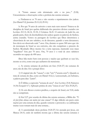 4. "Setenta semanas estão determinadas sobre o teu povo..." (9.24).
Circunstâncias e observações sobre a profecia das setenta semanas:
a. Findaram-se os 70 anos e não ocorria o repatriamento dos judeus.
(Ler Daniel 9.2; Jeremias 25.11,12; 29.10.)
b. Por que 70 anos de cativeiro e nem mais nem menos? Tratava-se de
disciplina de Israel por quebra deliberada dos preceitos divinos exarados em
Levítico 25.3-5; 26.14, 33-35; 2 Crônicas 36.21. O cativeiro de Judá foi, em
grande parte, fruto da desobediência dos judeus quanto às palavras do Senhor,
acima exaradas. Vemos na passagem de Levítico que Deus determinou a
observância de um ano sabático, ou de descanso, quando a terra descansava.
Isso devia ser observado cada 7 anos. Ora, durante os quase 500 anos que vão
da monarquia de Israel ao seu cativeiro, eles não cumpriram o preceito do
Senhor. Resultado: Deus mesmo fez a terra repousar, mantendo seus maus
"inquilinos" fora por 70 anos. Ora, 70 anos é o total de anos sabáticos
ocorridos no espaço de 490 anos.
Deus lida muito bem com pessoas e nações que quebram as suas leis,
mesmo as civis, como esta que acabamos de mencionar.
c. As setenta semanas da profecia em foco (9.24-27) são semanas de
anos; não de dias. Eis o porquê disso:
1) O original não diz "semana", e sim "setes" ("setenta setes"). Quando se
trata de semana de dias, como em Daniel 10.2,3, é acrescentado, em hebraico,
a palavra para dias: "yamin".
2) É bíblica a expressão "semana de anos". (Ler Levítico 25.8; Números
14.34; Ezequiel 4.7.) Aplicação prática de uma "semana de anos" (Gn 29.20,27).
3) Os seis ditosos eventos preditos, a respeito de Israel, em 9.24, ainda
não se cumpriram.
4) Em 9.27, por ocasião da última das setenta semanas, a Bíblia diz: "E
ele fará firme aliança com muitos por uma semana". É algo ridículo um pacto entre
nações por uma semana de dias, quando somente o protocolo e as celebrações
muitas vezes tomam mais de uma semana...
d) A autenticidade desta profecia (9.24-27) foi atestada por Jesus, em
Mateus 24.15, onde ele também mostra que a última das setenta semanas é
 