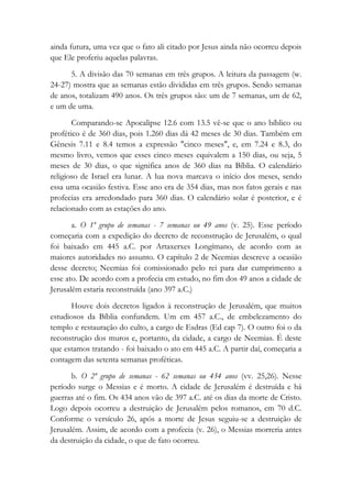 ainda futura, uma vez que o fato ali citado por Jesus ainda não ocorreu depois
que Ele proferiu aquelas palavras.
5. A divisão das 70 semanas em três grupos. A leitura da passagem (w.
24-27) mostra que as semanas estão divididas em três grupos. Sendo semanas
de anos, totalizam 490 anos. Os três grupos são: um de 7 semanas, um de 62,
e um de uma.
Comparando-se Apocalipse 12.6 com 13.5 vê-se que o ano bíblico ou
profético é de 360 dias, pois 1.260 dias dá 42 meses de 30 dias. Também em
Gênesis 7.11 e 8.4 temos a expressão "cinco meses", e, em 7.24 e 8.3, do
mesmo livro, vemos que esses cinco meses equivalem a 150 dias, ou seja, 5
meses de 30 dias, o que significa anos de 360 dias na Bíblia. O calendário
religioso de Israel era lunar. A lua nova marcava o início dos meses, sendo
essa uma ocasião festiva. Esse ano era de 354 dias, mas nos fatos gerais e nas
profecias era arredondado para 360 dias. O calendário solar é posterior, e é
relacionado com as estações do ano.
a. O 1º grupo de semanas - 7 semanas ou 49 anos (v. 25). Esse período
começaria com a expedição do decreto de reconstrução de Jerusalém, o qual
foi baixado em 445 a.C. por Artaxerxes Longímano, de acordo com as
maiores autoridades no assunto. O capítulo 2 de Neemias descreve a ocasião
desse decreto; Neemias foi comissionado pelo rei para dar cumprimento a
esse ato. De acordo com a profecia em estudo, no fim dos 49 anos a cidade de
Jerusalém estaria reconstruída (ano 397 a.C.)
Houve dois decretos ligados à reconstrução de Jerusalém, que muitos
estudiosos da Bíblia confundem. Um em 457 a.C., de embelezamento do
templo e restauração do culto, a cargo de Esdras (Ed cap 7). O outro foi o da
reconstrução dos muros e, portanto, da cidade, a cargo de Neemias. É deste
que estamos tratando - foi baixado o ato em 445 a.C. A partir daí, começaria a
contagem das setenta semanas proféticas.
b. O 2º grupo de semanas - 62 semanas ou 434 anos (vv. 25,26). Nesse
período surge o Messias e é morto. A cidade de Jerusalém é destruída e há
guerras até o fim. Os 434 anos vão de 397 a.C. até os dias da morte de Cristo.
Logo depois ocorreu a destruição de Jerusalém pelos romanos, em 70 d.C.
Conforme o versículo 26, após a morte de Jesus seguiu-se a destruição de
Jerusalém. Assim, de acordo com a profecia (v. 26), o Messias morreria antes
da destruição da cidade, o que de fato ocorreu.
 