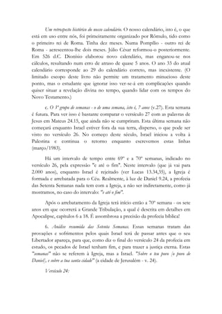 Um retrospecto histórico do nosso calendário. O nosso calendário, isto é, o que
está em uso entre nós, foi primeiramente organizado por Rômulo, tido como
o primeiro rei de Roma. Tinha dez meses. Numa Pompílio - outro rei de
Roma - acrescentou-lhe dois meses. Júlio César reformou-o posteriormente.
Em 526 d.C. Dionísio elaborou novo calendário, mas enganou-se nos
cálculos, resultando num erro de atraso de quase 5 anos. O ano 33 do atual
calendário corresponde ao 29 do calendário correto, mas inexistente. (O
limitado escopo deste livro não permite um tratamento minucioso deste
ponto, mas o estudante que ignorar isso ver-se-á em complicações quando
quiser situar a revelação divina no tempo, quando lidar com os tempos do
Novo Testamento.)
c. O 3º grupo de semanas - o de uma semana, isto é, 7 anos (v.27). Esta semana
é futura. Para ver isso é bastante comparar o versículo 27 com as palavras de
Jesus em Mateus 24.15, que ainda não se cumpriram. Esta última semana não
começará enquanto Israel estiver fora da sua terra, disperso, o que pode ser
visto no versículo 26. No começo deste século, Israel iniciou a volta à
Palestina e continua o retorno enquanto escrevemos estas linhas
(março/1983).
Há um intervalo de tempo entre 69º e a 70º semanas, indicado no
versículo 26, pela expressão "e até o fim". Neste intervalo (que já vai para
2.000 anos), enquanto Israel é rejeitado (ver Lucas 13.34,35), a Igreja é
formada e arrebatada para o Céu. Realmente, à luz de Daniel 9.24, a profecia
das Setenta Semanas nada tem com a Igreja, a não ser indiretamente, como já
mostramos, no caso do intervalo: "e até o fim".
Após o arrebatamento da Igreja terá início então a 70º semana - os sete
anos em que ocorrerá a Grande Tribulação, a qual é descrita em detalhes em
Apocalipse, capítulos 6 a 18. É assombrosa a precisão da profecia bíblica!
6. Análise resumida das Setenta Semanas. Essas semanas tratam das
provações e sofrimentos pelos quais Israel terá de passar antes que o seu
Libertador apareça, para que, como diz o final do versículo 24 da profecia em
estudo, os pecados de Israel tenham fim, e para trazer a justiça eterna. Estas
"semanas" não se referem à Igreja, mas a Israel. "Sobre o teu povo [o povo de
Daniel], e sobre a tua santa cidade" (a cidade de Jerusalém - v. 24).
Versículo 24:
 