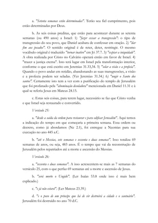 a. "Setenta semanas estão determinadas". Terão seu fiel cumprimento, pois
estão determinadas por Deus.
b. As seis coisas preditas, que estão para acontecer durante as setenta
semanas (ou 490 anos) a Israel: 1) "fazer cessar a transgressão": o tipo de
transgressão do seu povo, que Daniel acabara de confessar em oração. 2) "dar
fim aos pecados". O sentido original é de reter, deter, restringir. O mesmo
vocábulo original é traduzido "tornar inativo" em Jó 37.7. 3) "expiar a iniquidade".
A obra realizada por Cristo no Calvário operará então em favor de Israel. 4)
"trazer a justiça eterna". Isto terá lugar em Israel pela transformação interior,
conforme o que está escrito em Jeremias 31.33,34. 5) "selar a visão e a profecia".
Quando o povo andar em retidão, abandonando as suas transgressões, a visão
e a profecia podem ser seladas. (Ver Jeremias 31.34.) 6) "ungir o Santo dos
santos". Certamente isto tem a ver com a purificação do templo de Jerusalém
que foi profanado pela "abominação desoladora" mencionada em Daniel 11.31 e à
qual se referiu Jesus em Mateus 24.15.
c. Estas seis coisas, para terem lugar, necessário se faz que Cristo venha
e que Israel seja restaurado e convertido.
Versículo 25:
a. "desde a saída da ordem para restaurar e para edificar Jerusalém". Aqui temos
a indicação do tempo em que começaria a primeira semana. Essa ordem ou
decreto, como já abordamos (Ne 2.1), foi entregue a Neemias para sua
execução no ano 445 a.C.
b. "até o Messias, sete semanas e sessenta e duas semanas". Isso totaliza 69
semanas de anos, ou seja, 483 anos. É o tempo que vai da reconstrução de
Jerusalém pelos repatriados até a morte e ascensão do Messias.
Versículo 26:
a. "sessenta e duas semanas". A isso acrescentem-se mais as 7 semanas do
versículo 25, com o que perfaz 69 semanas até a morte e ascensão de Jesus.
b. "será morto o Ungido". (Ler Isaías 53.8 onde isso é mais bem
explicado.)
c. "e já não estará". (Ler Mateus 23.39.)
d. "e o povo de um príncipe que há de vir destruirá a cidade e o santuário".
Jerusalém foi destruído no ano 70 d.C.
 