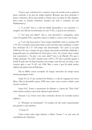 O povo que a destruiu foi o romano. Logo, de acordo com as palavras
deste versículo, é de área do antigo Império Romano que deve proceder o
futuro Anticristo. [Essa área incluía a Grécia, que era parte do dito império,
bem como os demais territórios situados em todo o contorno do mar
Mediterrâneo.]
e. "o seu fim". Isto é, o fim da cidade (Jerusalém) e seu santuário ( o
templo). Isso fala de sua destruição no ano 70 d.C., à qual já nos referimos.
f. "será como num dilúvio". Isto é, será irresistível e esmagador, assim
como foi quando Tito, o general, arrasou a cidade e o povo, com suas tropas.
g. "e até o fim haverá guerra". Esse tempo indefinido entre as semanas 69?
e 70º não é contado como parte delas, como está bem claro mediante o exame
dos versículos 26 e 27. Tal tempo não determinado: "até o fim", já vai para
2.000 anos! Ê esse o tempo em que a Igreja está sendo constituída, edificada, e
preparada para ser arrebatada da Terra para o Céu. Os eventos desse tempo
não concernem a "teu povo e tua santa cidade" (isto é, de Daniel). Por que o
tempo chamado "até o fim", situado entre a 69ºe a 70º não é contado quanto a
Israel? É pelo fato de Israel durante esse tempo estar fora de sua terra, o que
ocorreu após o ano 70 d.C. até 1948. Mas o certo é que há ainda muitos
milhões de judeus fora da Palestina.
Há na Bíblia outros exemplos de longos intervalos de tempo numa
mesma passagem, como:
Isaías 61.1,2. O ano aceitável do Senhor, e o dia da vingança do nosso
Deus. Hão já decorridos quase 2.000 anos entre esses eventos citados num
mesmo versículo.
Isaías 9.6,7. Entre o nascimento do Menino e a época do "Deus Forte"
estão muitos séculos, como bem sabemos pela história.
Gênesis 1.1,2. Entre esses dois versículos devem ter ocorrido muitos
milênios.
h. "Desolações são determinadas". Os tempos do fim serão caracterizados
por guerras e suas misérias.
Versículo 27:
Cinco coisas terão lugar durante a última "semana ", os sete anos de
ascendência do Anticristo:
 