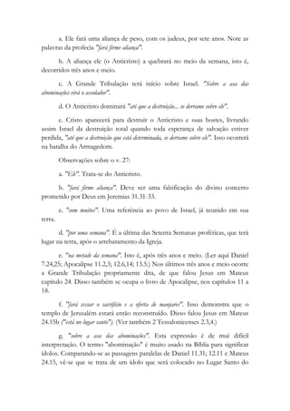 a. Ele fará uma aliança de peso, com os judeus, por sete anos. Note as
palavras da profecia "fará firme aliança".
b. A aliança ele (o Anticristo) a quebrará no meio da semana, isto é,
decorridos três anos e meio.
c. A Grande Tribulação terá início sobre Israel. "Sobre a asa das
abominações virá o assolador".
d. O Anticristo dominará "até que a destruição... se derrame sobre ele".
e. Cristo aparecerá para destruir o Anticristo e suas hostes, livrando
assim Israel da destruição total quando toda esperança de salvação estiver
perdida, "até que a destruição que está determinada, se derrame sobre ele". Isso ocorrerá
na batalha do Armagedom.
Observações sobre o v. 27:
a. "Ele". Trata-se do Anticristo.
b. "fará firme aliança". Deve ser uma falsificação do divino concerto
prometido por Deus em Jeremias 31.31-33.
c. "com muitos". Uma referência ao povo de Israel, já reunido em sua
terra.
d. "por uma semana". É a última das Setenta Semanas proféticas, que terá
lugar na terra, após o arrebatamento da Igreja.
e. "na metade da semana". Isto é, após três anos e meio. (Ler aqui Daniel
7.24,25; Apocalipse 11.2,3; 12.6,14; 13.5.) Nos últimos três anos e meio ocorre
a Grande Tribulação propriamente dita, de que falou Jesus em Mateus
capítulo 24. Disso também se ocupa o livro de Apocalipse, nos capítulos 11 a
18.
f. "fará cessar o sacrifício e a oferta de manjares". Isso demonstra que o
templo de Jerusalém estará então reconstruído. Disso falou Jesus em Mateus
24.15b ("está no lugar santo"). (Ver também 2 Tessalonicenses 2.3,4.)
g. "sobre a asa das abominações". Esta expressão é de mui difícil
interpretação. O termo "abominação" é muito usado na Bíblia para significar
ídolos. Comparando-se as passagens paralelas de Daniel 11.31; 12.11 e Mateus
24.15, vê-se que se trata de um ídolo que será colocado no Lugar Santo do
 