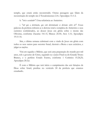 templo, que estará então reconstruído. Outras passagens que falam da
reconstrução do templo são 2 Tessalonicenses 2.4 e Apocalipse 11.1-2.
h. "virá o assolador". Uma referência ao Anticristo.
i. "até que a destruição, que está determinada se derrame sobre ele". Essas
palavras da profecia referem-se à derrota total e completa do Anticristo e seus
exércitos confederados, ao descer Jesus em glória sobre o monte das
Oliveiras, conforme Zacarias 14.1-5; Mateus 24.30; Atos 1.11; Apocalipse
19.11-16.
Sim, a última semana culminará com a vinda de Jesus em glória com
todos os seus santos para socorrer Israel, destruir a Besta e seus exércitos, e
julgar as nações.
Virá em seguida o Milênio, que será uma preparação do mundo por mil
anos, sob o governo de Cristo, seguindo-se o Juízo Final ou do Grande Trono
Branco, e o perfeito Estado Eterno, conforme 1 Coríntios 15.24,25;
Apocalipse 20.5,6.
É com o Milênio que terá início o cumprimento das seis bênçãos de
Deus sobre Israel, preditas no versículo 24 da profecia que estamos
estudando.
 