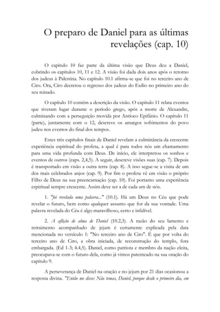 O preparo de Daniel para as últimas
revelações (cap. 10)
O capítulo 10 faz parte da última visão que Deus deu a Daniel,
cobrindo os capítulos 10, 11 e 12. A visão foi dada dois anos após o retorno
dos judeus à Palestina. No capítulo 10.1 afirma-se que foi no terceiro ano de
Ciro. Ora, Ciro decretou o regresso dos judeus do Exílio no primeiro ano do
seu reinado.
O capítulo 10 contém a descrição da visão. O capítulo 11 relata eventos
que tiveram lugar durante o período grego, após a morte de Alexandre,
culminando com a perseguição movida por Antíoco Epifânio. O capítulo 11
(parte), juntamente com o 12, descreve os amargos sofrimentos do povo
judeu nos eventos do final dos tempos.
Estes três capítulos finais de Daniel revelam a culminância da crescente
experiência espiritual do profeta, a qual é para todos nós um chamamento
para uma vida profunda com Deus. De início, ele interpretou os sonhos e
eventos de outros (caps. 2,4,5). A seguir, descreve visões suas (cap. 7). Depois
é transportado em visão a outra terra (cap. 8). A isso segue-se a visita de um
dos mais celebrados anjos (cap. 9). Por fim o profeta vê em visão o próprio
Filho de Deus na sua preencarnação (cap. 10). Foi portanto uma experiência
espiritual sempre crescente. Assim deve ser a de cada um de nós.
1. "foi revelada uma palavra..." (10.1). Há um Deus no Céu que pode
revelar o futuro, bem como qualquer assunto que for da sua vontade. Uma
palavra revelada do Céu é algo maravilhoso, certo e infalível.
2. A aflição de alma de Daniel (10.2,3). A razão do seu lamento e
retraimento acompanhado de jejum é certamente explicada pela data
mencionada no versículo 1: "No terceiro ano de Ciro". É que por volta do
terceiro ano de Ciro, a obra iniciada, de reconstrução do templo, fora
embargada. (Ed 1-3; 4.4,5). Daniel, como patriota e membro da nação eleita,
preocupava-se com o futuro dela, como já vimos patenteado na sua oração do
capítulo 9.
A perseverança de Daniel na oração e no jejum por 21 dias ocasionou a
resposta divina. "Então me disse: Não temas, Daniel, porque desde o primeiro dia, em
 
