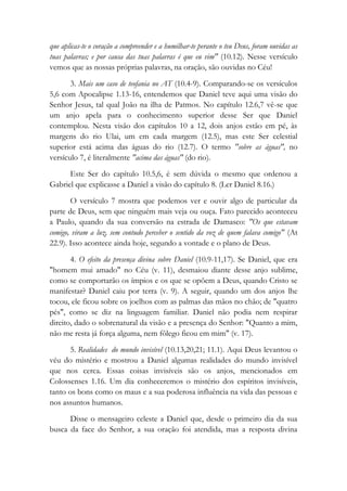 que aplicas-te o coração a compreender e a humilhar-te perante o teu Deus, foram ouvidas as
tuas palavras; e por causa das tuas palavras é que eu vim" (10.12). Nesse versículo
vemos que as nossas próprias palavras, na oração, são ouvidas no Céu!
3. Mais um caso de teofania no AT (10.4-9). Comparando-se os versículos
5,6 com Apocalipse 1.13-16, entendemos que Daniel teve aqui uma visão do
Senhor Jesus, tal qual João na ilha de Patmos. No capítulo 12.6,7 vê-se que
um anjo apela para o conhecimento superior desse Ser que Daniel
contemplou. Nesta visão dos capítulos 10 a 12, dois anjos estão em pé, às
margens do rio Ulai, um em cada margem (12.5), mas este Ser celestial
superior está acima das águas do rio (12.7). O termo "sobre as águas", no
versículo 7, é literalmente "acima das águas" (do rio).
Este Ser do capítulo 10.5,6, é sem dúvida o mesmo que ordenou a
Gabriel que explicasse a Daniel a visão do capítulo 8. (Ler Daniel 8.16.)
O versículo 7 mostra que podemos ver e ouvir algo de particular da
parte de Deus, sem que ninguém mais veja ou ouça. Fato parecido aconteceu
a Paulo, quando da sua conversão na estrada de Damasco: "Os que estavam
comigo, viram a luz, sem contudo perceber o sentido da voz de quem falava comigo" (At
22.9). Isso acontece ainda hoje, segundo a vontade e o plano de Deus.
4. O efeito da presença divina sobre Daniel (10.9-11,17). Se Daniel, que era
"homem mui amado" no Céu (v. 11), desmaiou diante desse anjo sublime,
como se comportarão os ímpios e os que se opõem a Deus, quando Cristo se
manifestar? Daniel caiu por terra (v. 9). A seguir, quando um dos anjos lhe
tocou, ele ficou sobre os joelhos com as palmas das mãos no chão; de "quatro
pés", como se diz na linguagem familiar. Daniel não podia nem respirar
direito, dado o sobrenatural da visão e a presença do Senhor: "Quanto a mim,
não me resta já força alguma, nem fôlego ficou em mim" (v. 17).
5. Realidades do mundo invisível (10.13,20,21; 11.1). Aqui Deus levantou o
véu do mistério e mostrou a Daniel algumas realidades do mundo invisível
que nos cerca. Essas coisas invisíveis são os anjos, mencionados em
Colossenses 1.16. Um dia conheceremos o mistério dos espíritos invisíveis,
tanto os bons como os maus e a sua poderosa influência na vida das pessoas e
nos assuntos humanos.
Disse o mensageiro celeste a Daniel que, desde o primeiro dia da sua
busca da face do Senhor, a sua oração foi atendida, mas a resposta divina
 