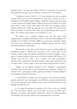 demorou vinte e um dias para chegar (10.12,13). Certamente está aqui uma
das explicações por que, às vezes, demora a resposta das nossas orações.
"o príncipe do reino da Pérsia" (v. 13). Esse príncipe não era de origem
terrena. Tratava-se de um anjo diabólico tão forte, que a vitória, no caso aí
abordado, só foi decidida quando Miguel, o poderoso arcanjo, entrou em ação
e assim a resposta da oração chegou a Daniel. Houve pois conflito no ar entre
anjos bons e maus. Assim como Deus tem anjos que protegem nações,
Satanás também tem os dele, que operam, mas a seu modo. Esse anjo mau da
Pérsia controlava os destinos desse país, mas foi desbancado pelos anjos de
Deus. "E eu obtive vitória sobre os reis da Pérsia" (v. 13).
Há muitos atos e práticas humanas por trás dos quais estão
enganosamente os agentes de Satanás, como é o caso das falsas religiões. Por
exemplo, em 1 Coríntios 10.19,20, a Bíblia nos mostra que a adoração a ídolos
tem como causa motivante os demônios. Significa que por trás dos ídolos
estão invisivelmente os demônios.
Pelo fato de os anjos maus serem invisíveis, aqui no mundo geralmente
percebemos apenas os efeitos das suas ações, e não a causa, que são eles
mesmos. Assim sendo, não adianta combatermos os efeitos surgidos e sim a
causa, e somente teremos vitória nisso, na força do Senhor. Diz Efésios 6.12:
"Porque a nossa luta não é contra a carne e o sangue, e sim, contra os principados e
potestades, contra os dominadores deste mundo tenebroso, contra as forças espirituais do mal,
nas regiões celestes". "Carne e sangue" é uma outra forma de dizer homens visíveis.
"Miguel, um dos primeiros príncipes" (v.13). "primeiros" é literalmente
"principais". Isto mostra que os anjos dividem-se me categorias, "príncipe", no
hebraico "sor", corresponde a chefe; aquele que domina. O arcanjo Miguel é
anjo guardião de Israel (10.21; 12.1).
O atual Estado de Israel, com seus avanços, suas vitórias nas últimas
guerras, apesar de suas desvantagens; sua influência e proezas internacionais
só tem uma explicação: anjos de Deus lutam a favor de Israel. Muitos dos seus
inimigos reconhecem isso.
6. O escopo da profecia dos capítulos 10-12. Isto é visto no versículo
14. "Vim para fazer-te entender o que há de suceder ao teu povo nos últimos dias".
Portanto, os assuntos aqui tratados concernem a Israel. As nações gentílicas
são incluídas, mas somente quanto ao seu relacionamento com Israel.
 