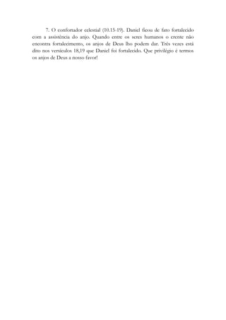 7. O confortador celestial (10.15-19). Daniel ficou de fato fortalecido
com a assistência do anjo. Quando entre os seres humanos o crente não
encontra fortalecimento, os anjos de Deus lho podem dar. Três vezes está
dito nos versículos 18,19 que Daniel foi fortalecido. Que privilégio é termos
os anjos de Deus a nosso favor!
 