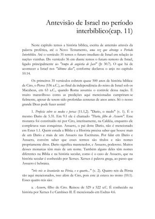 Antevisão de Israel no período
interbíblico(cap. 11)
Neste capítulo temos a história bíblica, escrita de antemão através da
palavra profética, até o Novo Testamento, uma vez que abrange o Período
Interbíblico. Até o versículo 35 temos o futuro imediato de Israel em relação às
nações vizinhas. Do versículo 36 em diante temos o futuro remoto de Israel,
ligado principalmente ao "tempo de angústia de Jacó" (Jr 30.7). O que há de
acontecer a Israel nos "últimos dias", conforme declarou o anjo no capítulo
10.14.
Os primeiros 35 versículos cobrem quase 500 anos de história bíblica:
de Ciro, o Persa (536 a.C.), ao final da independência do reino de Israel sob os
Macabeus, em 63 a.C., quando Roma assumiu o controle dessa nação. É
muito maravilhoso como as predições aqui mencionadas cumpriram-se
fielmente, apesar de terem sido proferidas centenas de anos antes. Só o nosso
grande Deus pode fazer assim!
1. Profecia sobre os medos e persas (11.1,2). "Dario, o medo" (v. 1). É o
mesmo Dario de 5.31. Em 9.1 ele é chamado "Dario, filho de Assuero". Esse
monarca foi constituído rei por Ciro, interinamente, na Caldéia, enquanto ele
completava suas conquistas. Assuero, o pai deste Dario, não é mencionado
em Ester 1.1. Quem estuda a Bíblia e a História precisa saber que houve mais
de um Dario e mais de um Assuero nas Escrituras. Por falar em Dario e
Assuero, convém saber que esses termos são títulos e não nomes
propriamente ditos. Dario significa mantenedor, e Assuero, poderoso. Muitos
desses monarcas têm mais de um nome. Também alguns deles têm nomes
diferentes na Bíblia e na história secular, como é o caso de Assuero, que na
história secular é conhecido por Xerxes. Xerxes é palavra grega, ao passo que
Assuero é hebraica.
"três reis se levantarão na Pérsia, e o quarto..." (v. 2). Quatro reis da Pérsia
são aqui mencionados, isso além de Ciro, pois este já estava no trono (10.1).
Esses quatro reis são:
a. Assuero, filho de Ciro. Reinou de 529 a 522 a.C. É conhecido na
história por Xerxes I e Cambises II. É mencionado em Esdras 4.6.
 