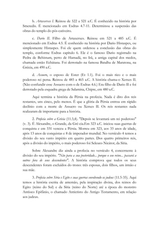 b. Artaxerxes I. Reinou de 522 a 521 a.C. É conhecido na história por
Smeredis. É mencionado em Esdras 4.7-11. Determinou a suspensão das
obras do templo do pós-cativeiro.
c. Dario II. Filho de Artaxerxes. Reinou em 521 a 485 a.C. É
mencionado em Esdras 4.5. É conhecido na história por Dario Histaspes, ou
simplesmente Histaspes. Foi ele quem ordenou a conclusão das obras do
templo, conforme Esdras capítulo 6. Ele é o famoso Dario registrado na
Pedra de Behistum, perto de Hamadã, no Irã, a antiga capital dos medos,
chamada então Ecbátana. Foi derrotado na famosa Batalha de Maratona, na
Grécia, em 490 a.C.
d. Assuero, o esposo de Ester (Et 1.1). Foi o mais rico e o mais
poderoso rei persa. Reinou de 485 a 465 a.C. A história chama-o Xerxes II.
(Não confundir esse Assuero com o de Esdras 4.6.) Era filho de Dario II e foi
derrotado pela esquadra grega de Salamina, Chipre, em 480 a.C.
Aqui termina a história da Pérsia na profecia. Nada é dito dos reis
restantes, uns cinco, pelo menos. É que a glória da Pérsia entrou em rápido
declínio com a morte de Assuero ou Xerxes II. Os reis restantes nada
realizaram de importante para a história.
2. Profecia sobre a Grécia (11.3,4). "Depois se levantará um rei poderoso"
(v. 3). É Alexandre, o Grande, da Gré-cia.Em 323 a.C. iniciou suas guerras de
conquista e em 331 venceu a Pérsia. Morreu em 323, aos 33 anos de idade,
após 13 anos de conquistas e 8 de imperador mundial. No versículo 4 temos a
divisão do seu vasto império em quatro partes. Dos quatro primeiros reis,
após a divisão do império, o mais poderoso foi Seleuco Nicátor, da Síria.
Sobre Alexandre diz ainda a profecia no versículo 4, concernente à
divisão do seu império. "Não para a sua posteridade... porque o seu reino... passará a
outros fora de seus descendentes". A história comprova que todos os seus
descendentes foram excluídos do trono: três esposas, dois filhos, um irmão e
sua mãe.
3. Profecia sobre Síria e Egito e suas guerras envolvendo os judeus (11.5-35). Aqui
temos a história escrita de antemão, pela inspiração divina, dos reinos do
Egito (reino do Sul) e da Síria (reino do Norte) até a época do monstro
Antíoco Epifânio, o chamado Anticristo do Antigo Testamento, em relação
aos judeus.
 