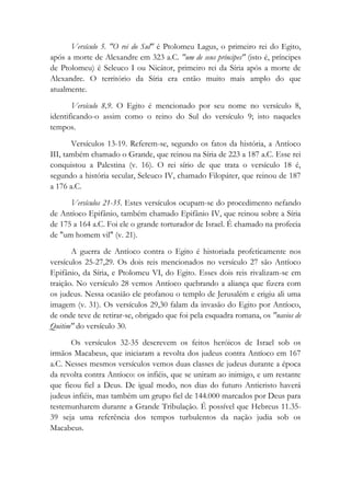 Versículo 5. "O rei do Sul" é Ptolomeu Lagus, o primeiro rei do Egito,
após a morte de Alexandre em 323 a.C. "um de seus príncipes" (isto é, príncipes
de Ptolomeu) é Seleuco I ou Nicátor, primeiro rei da Síria após a morte de
Alexandre. O território da Síria era então muito mais amplo do que
atualmente.
Versículo 8,9. O Egito é mencionado por seu nome no versículo 8,
identificando-o assim como o reino do Sul do versículo 9; isto naqueles
tempos.
Versículos 13-19. Referem-se, segundo os fatos da história, a Antíoco
III, também chamado o Grande, que reinou na Síria de 223 a 187 a.C. Esse rei
conquistou a Palestina (v. 16). O rei sírio de que trata o versículo 18 é,
segundo a história secular, Seleuco IV, chamado Filopáter, que reinou de 187
a 176 a.C.
Versículos 21-35. Estes versículos ocupam-se do procedimento nefando
de Antíoco Epifânio, também chamado Epifânio IV, que reinou sobre a Síria
de 175 a 164 a.C. Foi ele o grande torturador de Israel. É chamado na profecia
de "um homem vil" (v. 21).
A guerra de Antíoco contra o Egito é historiada profeticamente nos
versículos 25-27,29. Os dois reis mencionados no versículo 27 são Antíoco
Epifânio, da Síria, e Ptolomeu VI, do Egito. Esses dois reis rivalizam-se em
traição. No versículo 28 vemos Antíoco quebrando a aliança que fizera com
os judeus. Nessa ocasião ele profanou o templo de Jerusalém e erigiu ali uma
imagem (v. 31). Os versículos 29,30 falam da invasão do Egito por Antíoco,
de onde teve de retirar-se, obrigado que foi pela esquadra romana, os "navios de
Quitim" do versículo 30.
Os versículos 32-35 descrevem os feitos heróicos de Israel sob os
irmãos Macabeus, que iniciaram a revolta dos judeus contra Antíoco em 167
a.C. Nesses mesmos versículos vemos duas classes de judeus durante a época
da revolta contra Antíoco: os infiéis, que se uniram ao inimigo, e um restante
que ficou fiel a Deus. De igual modo, nos dias do futuro Anticristo haverá
judeus infiéis, mas também um grupo fiel de 144.000 marcados por Deus para
testemunharem durante a Grande Tribulação. É possível que Hebreus 11.35-
39 seja uma referência dos tempos turbulentos da nação judia sob os
Macabeus.
 