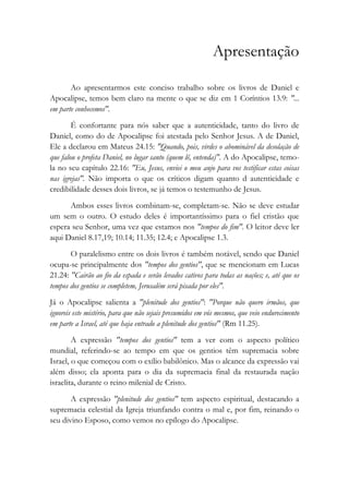 Apresentação
Ao apresentarmos este conciso trabalho sobre os livros de Daniel e
Apocalipse, temos bem claro na mente o que se diz em 1 Coríntios 13.9: "...
em parte conhecemos".
É confortante para nós saber que a autenticidade, tanto do livro de
Daniel, como do de Apocalipse foi atestada pelo Senhor Jesus. A de Daniel,
Ele a declarou em Mateus 24.15: "Quando, pois, virdes o abominável da desolação de
que falou o profeta Daniel, no lugar santo (quem lê, entenda)". A do Apocalipse, temo-
la no seu capítulo 22.16: "Eu, Jesus, enviei o meu anjo para vos testificar estas coisas
nas igrejas". Não importa o que os críticos digam quanto d autenticidade e
credibilidade desses dois livros, se já temos o testemunho de Jesus.
Ambos esses livros combinam-se, completam-se. Não se deve estudar
um sem o outro. O estudo deles é importantíssimo para o fiel cristão que
espera seu Senhor, uma vez que estamos nos "tempos do fim". O leitor deve ler
aqui Daniel 8.17,19; 10.14; 11.35; 12.4; e Apocalipse 1.3.
O paralelismo entre os dois livros é também notável, sendo que Daniel
ocupa-se principalmente dos "tempos dos gentios", que se mencionam em Lucas
21.24: "Cairão ao fio da espada e serão levados cativos para todas as nações; e, até que os
tempos dos gentios se completem, Jerusalém será pisada por eles".
Já o Apocalipse salienta a "plenitude dos gentios": "Porque não quero irmãos, que
ignoreis este mistério, para que não sejais presumidos em vós mesmos, que veio endurecimento
em parte a Israel, até que haja entrado a plenitude dos gentios" (Rm 11.25).
A expressão "tempos dos gentios" tem a ver com o aspecto político
mundial, referindo-se ao tempo em que os gentios têm supremacia sobre
Israel, o que começou com o exílio babilônico. Mas o alcance da expressão vai
além disso; ela aponta para o dia da supremacia final da restaurada nação
israelita, durante o reino milenial de Cristo.
A expressão "plenitude dos gentios" tem aspecto espiritual, destacando a
supremacia celestial da Igreja triunfando contra o mal e, por fim, reinando o
seu divino Esposo, como vemos no epílogo do Apocalipse.
 