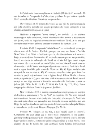 4. Profecia sobre Israel em conflito com o Anticristo (11.36-45). O versículo 35
nos introduz no "tempo do fim" do poder gentílico, de que trata o capítulo
12. O versículo 40 volta a falar desse tempo do fim.
Os versículos 36-40 tratam de eventos de que não há correspondência
em toda a história passada: um quadro profético do futuro Anticristo e sua
atuação, especialmente quanto a Israel.
Mediante a expressão "nesse tempo", no capítulo 12, os eventos
escatológicos nele constantes, como ressurreição dos mortos e recompensa
dos justos, estão na sequencia do tratado nos versículos 36-45. A era em que
ocorrem esses eventos envolve também os eventos do capítulo 12 76
Versículos 40-44. A expressão "rei do Norte", no versículo 40, prova que
não se trata aí de Antíoco Epifânio, porque este seria em breve o "rei do
Norte" (isto é, da Síria), e é evidente que ele não iria combater a si mesmo...
Logo, trata-se de um futuro reino. O versículo mostra que no tempo do fim,
isto é, na época da tribulação de Israel, o rei do Sul (que nesse tempo
certamente não representará apenas o Egito, mas um bloco de nações norte-
africanas) e o rei do Norte lutarão por algum tempo contra o Anticristo. Israel
será a seguir invadido pelo reino do Norte (v. 41). O Egito também não
escapará da sua invasão (v. 42). Certamente uma das razões para isso é o
acordo de paz já hoje existente entre o Egito e Israel. Edom, Moabe e Amom
serão poupados (v. 41), para que mais tarde o remanescente de Israel para aí
escape na sua fuga durante a investida arrasadora do Anticristo contra os
judeus (Mt 24.20; Is 16.1-5; Ez 20.35-38; Os 2.14; Ap 12.6,13,14). Esses
antigos países bíblicos fazem hoje parte da Jordânia.
Nos versículos 40-45 o sujeito gramatical que motiva todos os eventos
aí descritos é certamente o "rei do Norte" do versículo 40. No texto original
esses versículos formam novo parágrafo. Esse reino nos tempos do Anticristo
não será mais a Síria dos versículos anteriores do presente capítulo, mas um
bloco de nações situadas ao extremo norte de Israel, encabeçadas pela Rússia,
e chamadas na profecia, de Gogue e Magogue (Ez 38.15).
Versículo 45. "chegará ao seu fim, e não haverá quem o socorra".
Certamente isto quer dizer que o chefe russo estabelecerá o seu quartel-
general ("tendas palacianas") em Jerusalém, "o glorioso monte santo"; isto terá
lugar "entre os mares", certamente entre o Mediterrâneo e o mar Morto. Esse
exército do rei do Norte não será destruído numa batalha convencional
 