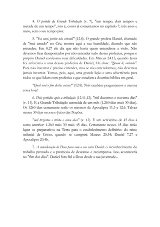 4. O período da Grande Tribulação (v. 7), "um tempo, dois tempos e
metade de um tempo", isto é, como já comentamos no capítulo 7, três anos e
meio, será o seu tempo pior.
5. "Eu ouvi, porém não entendi" (12.8). O grande profeta Daniel, chamado
de "mui amado" no Céu, mostra aqui a sua humildade, dizendo que não
entendeu. Em 8.27 ele diz que não havia quem entendesse a visão. Não
devemos ficar desapontados por não entender tudo destas profecias, porque o
próprio Daniel confessou suas dificuldades. Em Mateus 24.15, quando Jesus
fez referência a uma dessas profecias de Daniel, Ele disse: "Quem lê, entenda".
Para não inventar é preciso entender, mas se não entendermos, não devemos
jamais inventar. Temos, pois, aqui, uma grande lição e uma advertência para
todos os que lidam com profecias e que estudam a doutrina bíblica em geral.
"Qual será o fim destas coisas?" (12.8). Nós também perguntamos a mesma
coisa hoje!
6. Dois períodos após a tribulação (12.11,12). "mil duzentos e noventa dias"
(v. 11). E a Grande Tribulação acrescida de um mês (1.260 dias mais 30 dias).
Os 1260 dias certamente serão os mesmos de Apocalipse 11.3 e 12.6. Talvez
nesses 30 dias ocorra o Juízo das Nações.
"mil trezentos e trinta e cinco dias" (v. 12). É um acréscimo de 45 dias à
soma anterior: 1.260 mais 30 mais 45 dias. Certamente nesses 45 dias terão
lugar os preparativos na Terra para o estabelecimento definitivo do reino
milenial de Cristo, quando se cumprirá Mateus 25.34; Daniel 7.27 e
Apocalipse 20.4b.
7. A consideração de Deus para com o seu servo Daniel: o reconhecimento do
trabalho prestado e a promessa de descanso e recompensa. Isso aconteceria
no "fim dos dias". Daniel fora fiel a Deus desde a sua juventude...
 