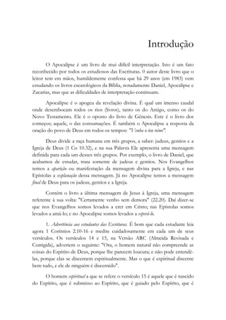 Introdução
O Apocalipse é um livro de mui difícil interpretação. Isto é um fato
reconhecido por todos os estudiosos das Escrituras. 0 autor deste livro que o
leitor tem em mãos, humildemente confessa que há 29 anos (em 1983) vem
estudando os livros escatológicos da Bíblia, notadamente Daniel, Apocalipse e
Zacarias, mas que as dificuldades de interpretação continuam.
Apocalipse é o apogeu da revelação divina. É qual um imenso caudal
onde desembocam todos os rios (livros), tanto os do Antigo, como os do
Novo Testamento. Ele é o oposto do livro de Gênesis. Este é o livro dos
começos; aquele, o das consumações. É também o Apocalipse a resposta da
oração do povo de Deus em todos os tempos: "Venha o teu reino".
Deus divide a raça humana em três grupos, a saber: judeus, gentios e a
Igreja de Deus (1 Co 10.32), e na sua Palavra Ele apresenta uma mensagem
definida para cada um desses três grupos. Por exemplo, o livro de Daniel, que
acabamos de estudar, trata somente de judeus e gentios. Nos Evangelhos
temos a aparição ou manifestação da mensagem divina para a Igreja, e nas
Epístolas a explanação dessa mensagem. Já no Apocalipse temos a mensagem
final de Deus para os judeus, gentios e a Igreja.
Contém o livro a última mensagem de Jesus à Igreja, uma mensagem
referente à sua volta: "Certamente venho sem demora" (22.20). Daí dizer-se
que nos Evangelhos somos levados a crer em Cristo; nas Epístolas somos
levados a amá-lo; e no Apocalipse somos levados a esperá-lo.
1. Advertência aos estudantes das Escrituras. É bom que cada estudante leia
agora 1 Coríntios 2.10-16 e medite cuidadosamente em cada um de seus
versículos. Os versículos 14 e 15, na Versão ARC (Almeida Revisada e
Corrigida), advertem o seguinte: "Ora, o homem natural não compreende as
coisas do Espírito de Deus, porque lhe parecem loucura; e não pode entendê-
las, porque elas se discernem espiritualmente. Mas o que é espiritual discerne
bem tudo, e ele de ninguém é discernido".
O homem espiritual a que se refere o versículo 15 é aquele que é nascido
do Espírito, que é submisso ao Espírito, que é guiado pelo Espírito, que é
 