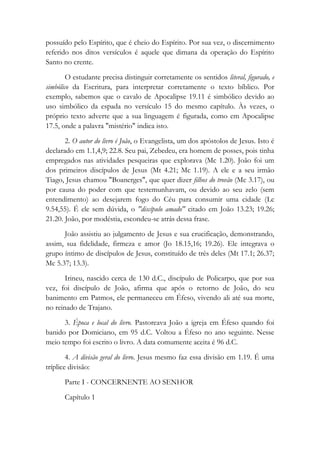 possuído pelo Espírito, que é cheio do Espírito. Por sua vez, o discernimento
referido nos ditos versículos é aquele que dimana da operação do Espírito
Santo no crente.
O estudante precisa distinguir corretamente os sentidos literal, figurado, e
simbólico da Escritura, para interpretar corretamente o texto bíblico. Por
exemplo, sabemos que o cavalo de Apocalipse 19.11 é simbólico devido ao
uso simbólico da espada no versículo 15 do mesmo capítulo. Às vezes, o
próprio texto adverte que a sua linguagem é figurada, como em Apocalipse
17.5, onde a palavra "mistério" indica isto.
2. O autor do livro é João, o Evangelista, um dos apóstolos de Jesus. Isto é
declarado em 1.1,4,9; 22.8. Seu pai, Zebedeu, era homem de posses, pois tinha
empregados nas atividades pesqueiras que explorava (Mc 1.20). João foi um
dos primeiros discípulos de Jesus (Mt 4.21; Mc 1.19). A ele e a seu irmão
Tiago, Jesus chamou "Boanerges", que quer dizer filhos do trovão (Mc 3.17), ou
por causa do poder com que testemunhavam, ou devido ao seu zelo (sem
entendimento) ao desejarem fogo do Céu para consumir uma cidade (Lc
9.54,55). É ele sem dúvida, o "discípulo amado" citado em João 13.23; 19.26;
21.20. João, por modéstia, escondeu-se atrás dessa frase.
João assistiu ao julgamento de Jesus e sua crucificação, demonstrando,
assim, sua fidelidade, firmeza e amor (Jo 18.15,16; 19.26). Ele integrava o
grupo íntimo de discípulos de Jesus, constituído de três deles (Mt 17.1; 26.37;
Mc 5.37; 13.3).
Irineu, nascido cerca de 130 d.C., discípulo de Policarpo, que por sua
vez, foi discípulo de João, afirma que após o retorno de João, do seu
banimento em Patmos, ele permaneceu em Éfeso, vivendo ali até sua morte,
no reinado de Trajano.
3. Época e local do livro. Pastoreava João a igreja em Éfeso quando foi
banido por Domiciano, em 95 d.C. Voltou a Éfeso no ano seguinte. Nesse
meio tempo foi escrito o livro. A data comumente aceita é 96 d.C.
4. A divisão geral do livro. Jesus mesmo faz essa divisão em 1.19. É uma
tríplice divisão:
Parte I - CONCERNENTE AO SENHOR
Capítulo 1
 