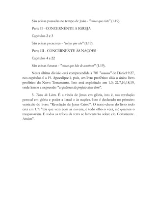 São coisas passadas no tempo de João - "coisas que viste" (1.19).
Parte II - CONCERNENTE A IGREJA
Capítulos 2 e 3
São coisas presentes - "coisas que são" (1.19).
Parte III - CONCERNENTE ÀS NAÇÕES
Capítulos 4 a 22
São coisas futuras - "coisas que hão de acontecer" (1.19).
Nesta última divisão está compreendida a 70? "semana" de Daniel 9.27,
nos capítulos 6 a 19. Apocalipse é, pois, um livro profético: aliás o único livro
profético do Novo Testamento. Isso está explicitado em 1.3; 22.7,10,18,19,
onde lemos a expressão "as palavras da profecia deste livro".
5. Tema do Livro. É a vinda de Jesus em glória, isto é, sua revelação
pessoal em glória e poder a Israel e às nações. Isso é declarado no primeiro
versículo do livro: "Revelação de Jesus Cristo". O texto-chave do livro todo
está em 1.7: "Eis que vem com as nuvens, e todo olho o verá, até quantos o
traspassaram. E todas as tribos da terra se lamentarão sobre ele. Certamente.
Amém".
 