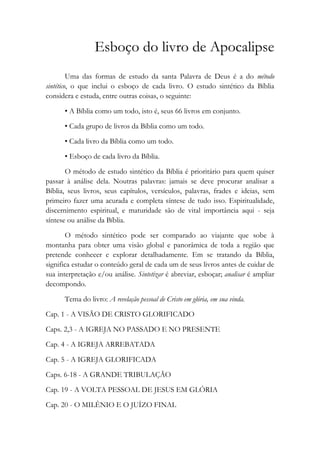 Esboço do livro de Apocalipse
Uma das formas de estudo da santa Palavra de Deus é a do método
sintético, o que inclui o esboço de cada livro. O estudo sintético da Bíblia
considera e estuda, entre outras coisas, o seguinte:
• A Bíblia como um todo, isto é, seus 66 livros em conjunto.
• Cada grupo de livros da Bíblia como um todo.
• Cada livro da Bíblia como um todo.
• Esboço de cada livro da Bíblia.
O método de estudo sintético da Bíblia é prioritário para quem quiser
passar à análise dela. Noutras palavras: jamais se deve procurar analisar a
Bíblia, seus livros, seus capítulos, versículos, palavras, frades e ideias, sem
primeiro fazer uma acurada e completa síntese de tudo isso. Espiritualidade,
discernimento espiritual, e maturidade são de vital importância aqui - seja
síntese ou análise da Bíblia.
O método sintético pode ser comparado ao viajante que sobe à
montanha para obter uma visão global e panorâmica de toda a região que
pretende conhecer e explorar detalhadamente. Em se tratando da Bíblia,
significa estudar o conteúdo geral de cada um de seus livros antes de cuidar de
sua interpretação e/ou análise. Sintetizar é abreviar, esboçar; analisar é ampliar
decompondo.
Tema do livro: A revelação pessoal de Cristo em glória, em sua vinda.
Cap. 1 - A VISÃO DE CRISTO GLORIFICADO
Caps. 2,3 - A IGREJA NO PASSADO E NO PRESENTE
Cap. 4 - A IGREJA ARREBATADA
Cap. 5 - A IGREJA GLORIFICADA
Caps. 6-18 - A GRANDE TRIBULAÇÃO
Cap. 19 - A VOLTA PESSOAL DE JESUS EM GLÓRIA
Cap. 20 - O MILÊNIO E O JUÍZO FINAL
 