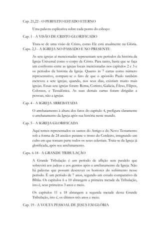 Cap. 21,22 - O PERFEITO ESTADO ETERNO
Uma palavra explicativa sobre cada ponto do esboço:
Cap. 1 - A VISÃO DE CRISTO GLORIFICADO
Trata-se de uma visão de Cristo, como Ele está atualmente na Glória.
Caps. 2,3 - A IGREJA NO PASSADO E NO PRESENTE
As sete igrejas aí mencionadas representam sete períodos da história da
Igreja Universal como o corpo de Cristo. Para tanto, basta que se faça
um confronto entre as igrejas locais mencionadas nos capítulos 2 e 3 e
os períodos da história da Igreja. Quanto às 7 cartas como número
representativo, compare-se o fato de que o apóstolo Paulo também
escreveu a sete igrejas, quando, nos seus dias, existiam muito mais
igrejas. Essas sete igrejas foram: Roma, Corinto, Galácia, Éfeso, Filipos,
Colossos, e Tessalônica. As suas demais cartas foram dirigidas a
pessoas, não a igrejas.
Cap. 4 - A IGREJA ARREBATADA
O arrebatamento à altura dos fatos do capítulo 4, prefigura claramente
o arrebatamento da Igreja após sua história neste mundo.
Cap. 5 - A IGREJA GLORIFICADA
Aqui temos representados os santos do Antigo e do Novo Testamento
sob a forma de 24 anciãos perante o trono do Cordeiro, integrando um
culto em que tomam parte todos os seres celestiais. Trata-se da Igreja já
glorificada, após seu arrebatamento.
Caps. 6-18 - A GRANDE TRIBULAÇÃO
A Grande Tribulação é um período de aflição sem paralelo que
sobrevirá aos judeus e aos gentios após o arrebatamento da Igreja. Não
há palavras que possam descrever os horrores do sofrimento nesse
período. É um período de 7 anos, segundo um estudo comparativo da
Bíblia. Os capítulos 6 a 10 abrangem a primeira metade da Tribulação,
isto é, seus primeiros 3 anos e meio.
Os capítulos 11 a 18 abrangem a segunda metade dessa Grande
Tribulação, isto é, os últimos três anos e meio.
Cap. 19 - A VOLTA PESSOAL DE JESUS EM GLÓRIA
 