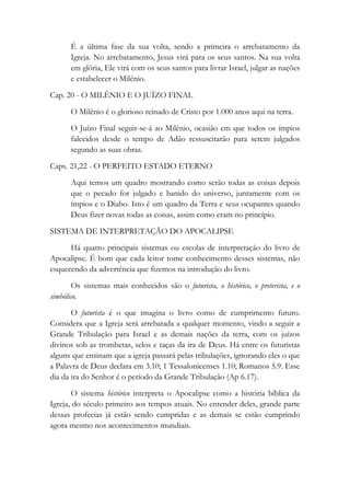 É a última fase da sua volta, sendo a primeira o arrebatamento da
Igreja. No arrebatamento, Jesus virá para os seus santos. Na sua volta
em glória, Ele virá com os seus santos para livrar Israel, julgar as nações
e estabelecer o Milênio.
Cap. 20 - O MILÊNIO E O JUÍZO FINAL
O Milênio é o glorioso reinado de Cristo por 1.000 anos aqui na terra.
O Juízo Final seguir-se-á ao Milênio, ocasião em que todos os ímpios
falecidos desde o tempo de Adão ressuscitarão para serem julgados
segundo as suas obras.
Caps. 21,22 - O PERFEITO ESTADO ETERNO
Aqui temos um quadro mostrando como serão todas as coisas depois
que o pecado for julgado e banido do universo, juntamente com os
ímpios e o Diabo. Isto é um quadro da Terra e seus ocupantes quando
Deus fizer novas todas as coisas, assim como eram no princípio.
SISTEMA DE INTERPRETAÇÃO DO APOCALIPSE
Há quatro principais sistemas ou escolas de interpretação do livro de
Apocalipse. É bom que cada leitor tome conhecimento desses sistemas, não
esquecendo da advertência que fizemos na introdução do livro.
Os sistemas mais conhecidos são o futurista, o histórico, o preterista, e o
simbólico.
O futurista é o que imagina o livro como de cumprimento futuro.
Considera que a Igreja será arrebatada a qualquer momento, vindo a seguir a
Grande Tribulação para Israel e as demais nações da terra, com os juízos
divinos sob as trombetas, selos e taças da ira de Deus. Há entre os futuristas
alguns que ensinam que a igreja passará pelas tribulações, ignorando eles o que
a Palavra de Deus declara em 3.10; 1 Tessalonicenses 1.10; Romanos 5.9. Esse
dia da ira do Senhor é o período da Grande Tribulação (Ap 6.17).
O sistema histórico interpreta o Apocalipse como a história bíblica da
Igreja, do século primeiro aos tempos atuais. No entender deles, grande parte
dessas profecias já estão sendo cumpridas e as demais se estão cumprindo
agora mesmo nos acontecimentos mundiais.
 
